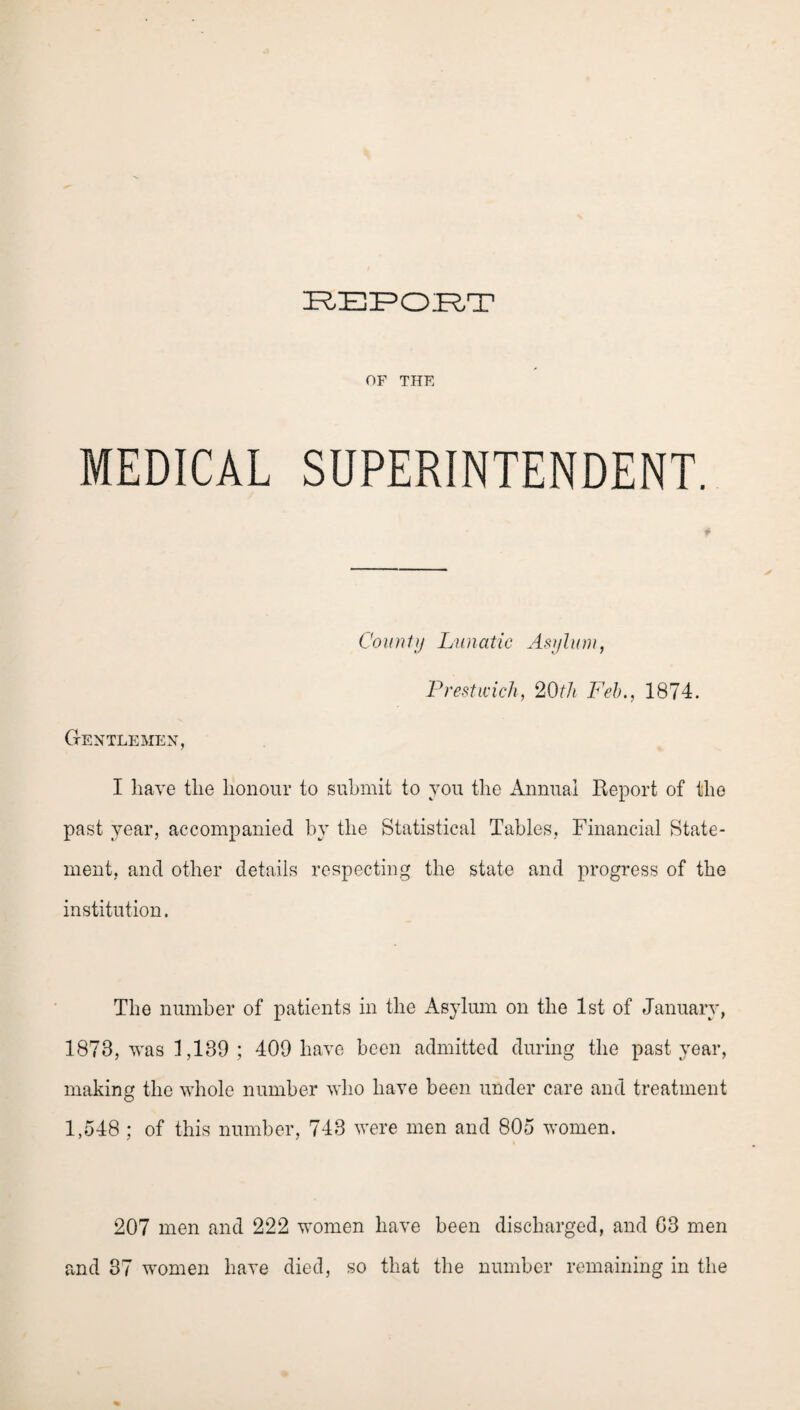 OF THF. MEDICAL SUPERINTENDENT. Count}) Lunatic Asylum, Prestwick, 20th Feb., 1874. Gentlemen, I have the honour to submit to you the Annual Report of the past year, accompanied by the Statistical Tables, Financial State¬ ment, and other details respecting the state and progress of the institution. The number of patients in the Asylum on the 1st of January, 1878, was 1,189; 409 have been admitted during the past year, making the whole number who have been under care and treatment 1,548 ; of this number, 743 were men and 805 women. 207 men and 222 women have been discharged, and G3 men and 37 women have died, so that the number remaining in the