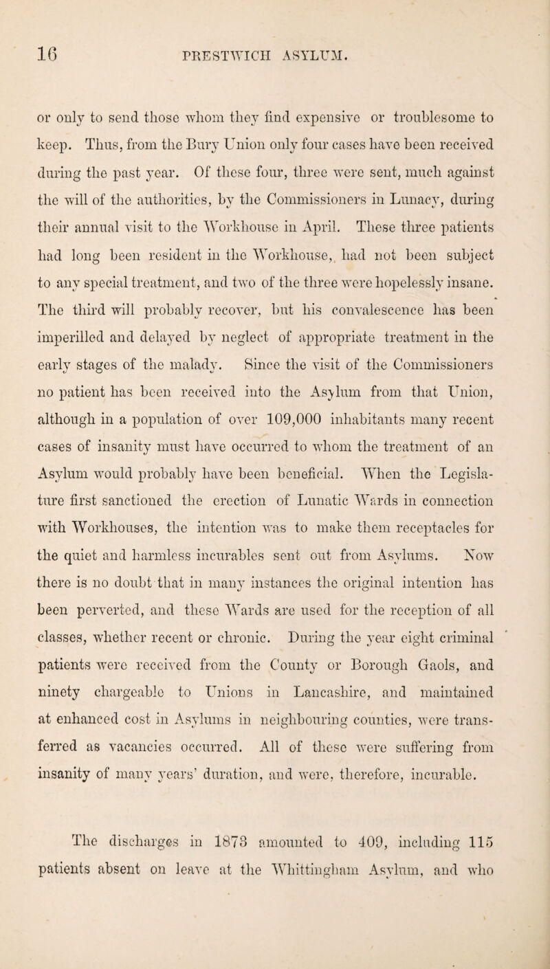 or only to send those whom they find expensive or troublesome to keep. Thus, from the Bury Union only four cases have been received during the past year. Of these four, three were sent, much against the will of the authorities, hv the Commissioners in Lunacy, during their annual visit to the Workhouse in April. These three patients had long been resident in the Workhouse, had not been subject to any special treatment, and two of the three were hopelessly insane. The third will probably recover, but his convalescence has been imperilled and delayed by neglect of appropriate treatment in the early stages of the malady. 8in.ce the visit of the Commissioners no patient has been received into the Asylum from that Union, although in a population of over 109,000 inhabitants many recent cases of insanity must have occurred to whom the treatment of an Asylum would probably have been beneficial. When the Legisla¬ ture first sanctioned the erection of Lunatic Wards in connection with Workhouses, the intention was to make them receptacles for the quiet and harmless incurables sent out from Asylums. Now there is no doubt that in many instances the original intention has been perverted, and these Wards are used for the reception of all classes, whether recent or chronic. During the year eight criminal patients were received from the County or Borough Gaols, and ninety chargeable to Unions in Lancashire, and maintained at enhanced cost in Asylums in neighbouring counties, were trans¬ ferred as vacancies occurred. All of these were suffering from insanity of many years’ duration, and were, therefore, incurable. The discharges in 1873 amounted to 409, including 115 patients absent on leave at the Whittinglmm Asylum, and who