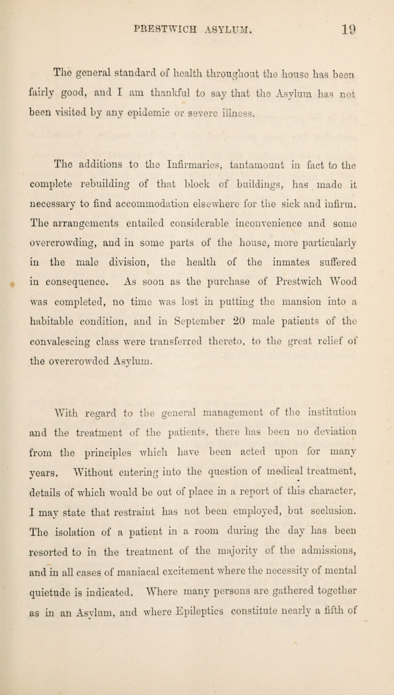 The general standard of health throughout the house has been fairly good, and I am thankful to say that the Asylum has not been visited by any epidemic or severe illness. The additions to the Infirmaries, tantamount in fact to the complete rebuilding of that block of buildings, has made it necessary to find accommodation elsewhere for the sick and infirm. The arrangements entailed considerable inconvenience and some overcrowding, and in some parts of the house, more particularly in the male division, the health of the inmates suffered in consequence. As soon as the purchase of Prestwich Wood was completed, no time was lost in putting the mansion into a habitable condition, and in September 20 male patients of the convalescing class were transferred thereto, to the great relief of the overcrowded Asylum. With regard to the general management of the institution and the treatment of the patients, there has been no deviation from the principles which have been acted upon for many years. Without entering into the question of medical treatment, details of which would be out of place in a report of this character, I may state that restraint has not been employed, but seclusion. The isolation of a patient in a room during the day has been resorted to in the treatment of the majority of the admissions, and in all cases of maniacal excitement where the necessity of mental quietude is indicated. Where many persons are gathered together as in an Asvlum, and where Epileptics constitute nearly a filth ot
