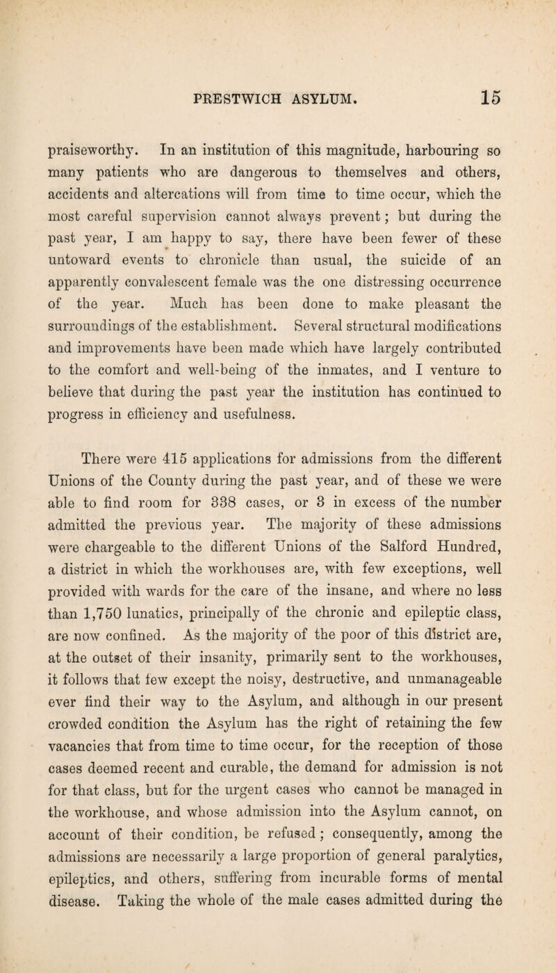 praiseworthy. In an institution of this magnitude, harbouring so many patients who are dangerous to themselves and others, accidents and altercations will from time to time occur, which the most careful supervision cannot always prevent; but during the past year, I am happy to say, there have been fewer of these - untoward events to chronicle than usual, the suicide of an apparently convalescent female was the one distressing occurrence of the year. Much has been done to make pleasant the surroundings of the establishment. Several structural modifications and improvements have been made which have largely contributed to the comfort and well-being of the inmates, and I venture to believe that during the past year the institution has continued to progress in efficiency and usefulness. There were 415 applications for admissions from the different Unions of the County during the past year, and of these we were able to find room for 338 cases, or 3 in excess of the number admitted the previous year. The majority of these admissions were chargeable to the different Unions of the Salford Hundred, a district in which the workhouses are, with few exceptions, well provided with wards for the care of the insane, and where no less than 1,750 lunatics, principally of the chronic and epileptic class, are now confined. As the majority of the poor of this district are, at the outset of their insanity, primarily sent to the workhouses, it follows that few except the noisy, destructive, and unmanageable ever find their way to the Asylum, and although in our present crowded condition the Asylum has the right of retaining the few vacancies that from time to time occur, for the reception of those cases deemed recent and curable, the demand for admission is not for that class, but for the urgent cases who cannot be managed in the workhouse, and whose admission into the Asylum cannot, on account of their condition, be refused; consequently, among the admissions are necessarily a large proportion of general paralytics, epileptics, and others, suffering from incurable forms of mental disease. Taking the whole of the male cases admitted during the