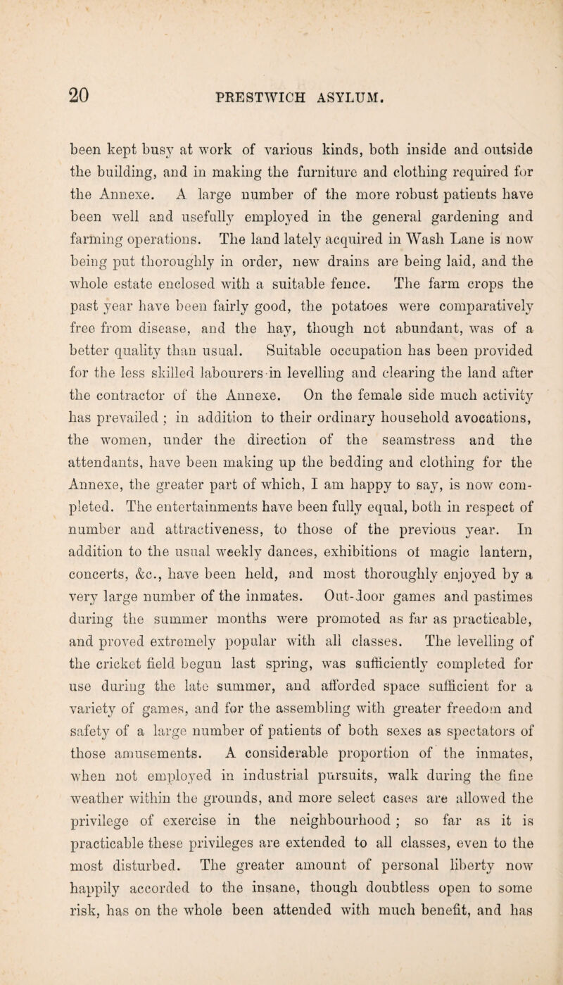 been kept busy at work of various kinds, both inside and outside the building, and in making the furniture and clothing required for the Annexe. A large number of the more robust patients have been well and usefully employed in the general gardening and farming operations. The land lately acquired in Wash Lane is now being put thoroughly in order, new drains are being laid, and the whole estate enclosed with a suitable fence. The farm crops the past year have been fairly good, the potatoes were comparatively free from disease, and the hay, though not abundant, was of a better quality than usual. Suitable occupation has been provided for the less skilled labourers in levelling and cdearing the land after the contractor of the Annexe. On the female side much activity has prevailed ; in addition to their ordinary household avocations, the women, under the direction of the seamstress and the attendants, have been making up the bedding and clothing for the Annexe, the greater part of which, I am happy to say, is now com¬ pleted. The entertainments have been fully equal, both in respect of number and attractiveness, to those of the previous year. In addition to the usual weekly dances, exhibitions of magic lantern, concerts, &c., have been held, and most thoroughly enjoyed by a very large number of the inmates. Out-door games and pastimes during the summer months were promoted as far as practicable, and proved extremely popular with all classes. The levelling of the cricket field begun last spring, was sufficiently completed for use during the late summer, and afforded space sufficient for a variety of games, and for the assembling with greater freedom and safety of a large number of patients of both sexes as spectators of those amusements. A considerable proportion of the inmates, when not employed in industrial pursuits, walk during the fine •weather within the grounds, and more select cases are allowed the privilege of exercise in the neighbourhood ; so far as it is practicable these privileges are extended to all classes, even to the most disturbed. The greater amount of personal liberty now happily accorded to the insane, though doubtless open to some risk, has on the whole been attended with much benefit, and has