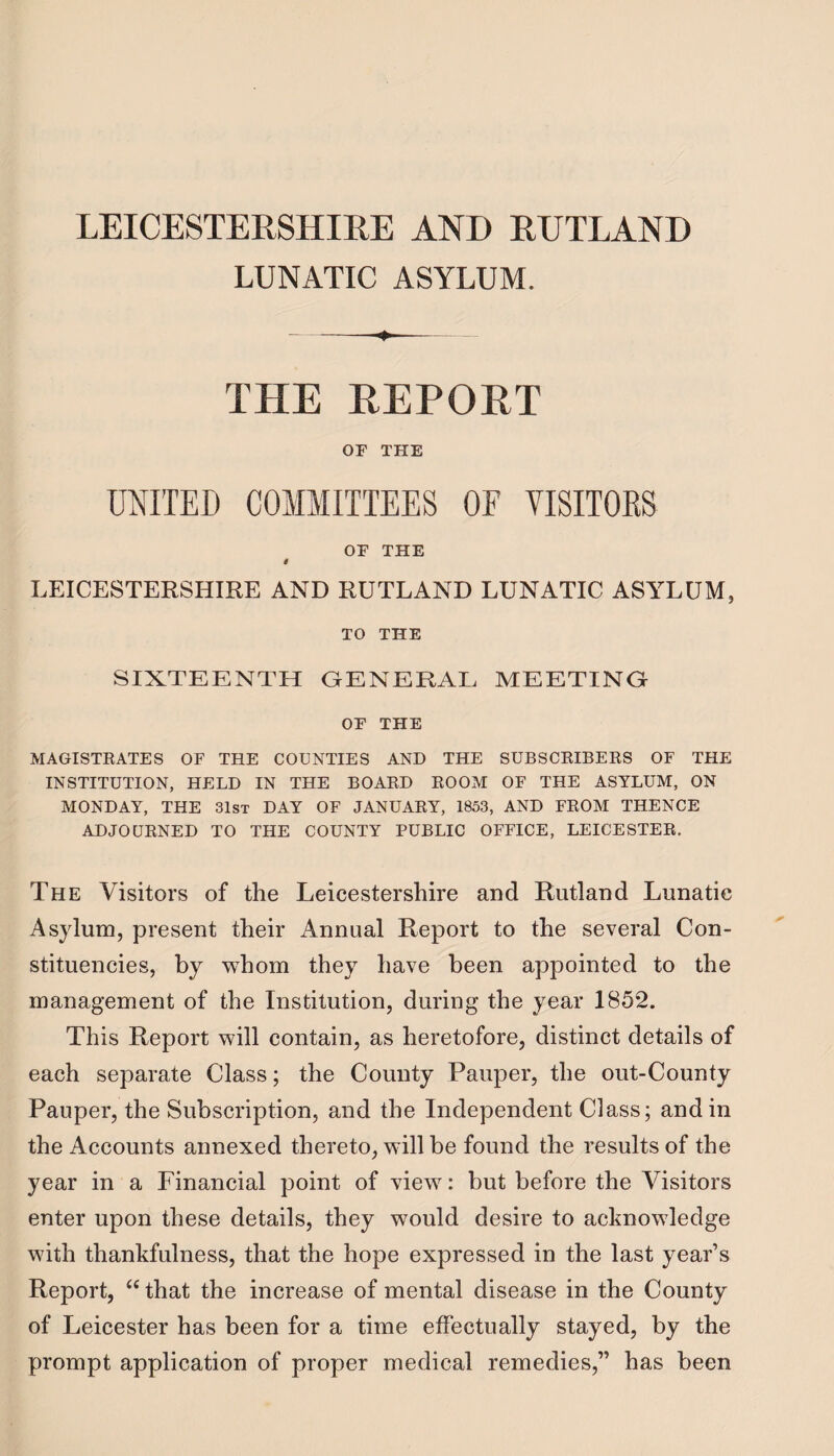 LUNATIC ASYLUM. -- THE REPORT OF THE UNITED COMMITTEES OE VISITORS OF THE i LEICESTERSHIRE AND RUTLAND LUNATIC ASYLUM, TO THE SIXTEENTH GENERAL MEETING OF THE MAGISTRATES OF THE COUNTIES AND THE SUBSCRIBERS OF THE INSTITUTION, HELD IN THE BOARD ROOM OF THE ASYLUM, ON MONDAY, THE 31st DAY OF JANUARY, 1853, AND FROM THENCE ADJOURNED TO THE COUNTY PUBLIC OFFICE, LEICESTER. The Visitors of the Leicestershire and Rutland Lunatic Asylum, present their Annual Report to the several Con¬ stituencies, by whom they have been appointed to the management of the Institution, during the year 1852. This Report will contain, as heretofore, distinct details of each separate Class; the County Pauper, the out-County Pauper, the Subscription, and the Independent Class; and in the Accounts annexed thereto, will be found the results of the year in a Financial point of view: but before the Visitors enter upon these details, they would desire to acknowledge with thankfulness, that the hope expressed in the last year’s Report, “ that the increase of mental disease in the County of Leicester has been for a time effectually stayed, by the prompt application of proper medical remedies,” has been