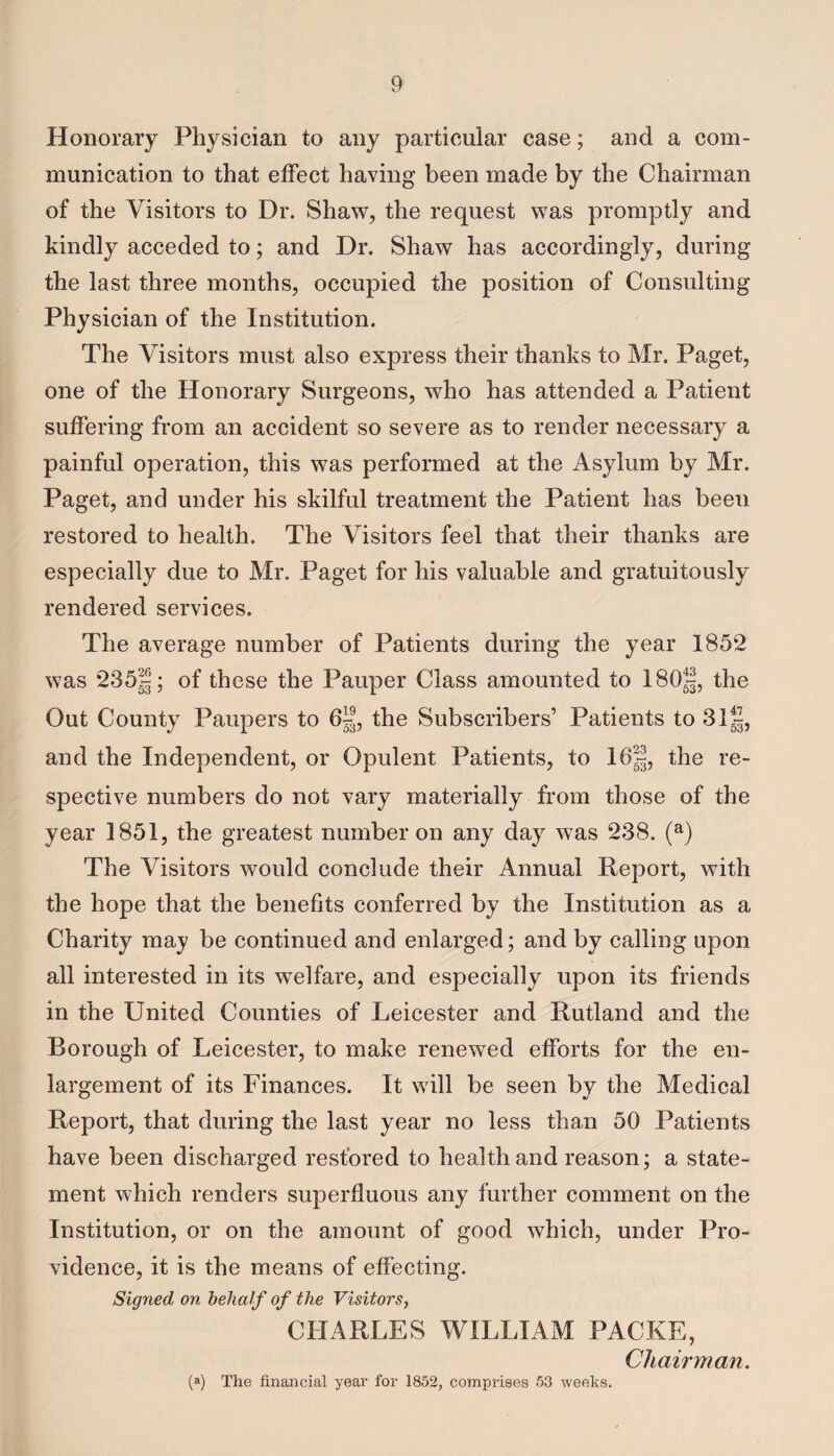 Honorary Physician to any particular case; and a com¬ munication to that effect having been made by the Chairman of the Visitors to Dr. Shaw, the request was promptly and kindly acceded to; and Dr. Shaw has accordingly, during the last three months, occupied the position of Consulting Physician of the Institution. The Visitors must also express their thanks to Mr. Paget, one of the Honorary Surgeons, who has attended a Patient suffering from an accident so severe as to render necessary a painful operation, this was performed at the Asylum by Mr. Paget, and under his skilful treatment the Patient has been restored to health. The Visitors feel that their thanks are especially due to Mr. Paget for his valuable and gratuitously rendered services. The average number of Patients during the year 1852 was 235|; °f these the Pauper Class amounted to 18Q|, the Out County Paupers to 6|J, the Subscribers’ Patients to 31 J|, and the Independent, or Opulent Patients, to 16!, the re¬ spective numbers do not vary materially from those of the year 1851, the greatest number on any day was 238. (a) The Visitors would conclude their Annual Report, with the hope that the benefits conferred by the Institution as a Charity may be continued and enlarged; and by calling upon all interested in its welfare, and especially upon its friends in the United Counties of Leicester and Rutland and the Borough of Leicester, to make renewed efforts for the en¬ largement of its Finances. It will be seen by the Medical Report, that during the last year no less than 50 Patients have been discharged restored to health and reason; a state¬ ment which renders superfluous any further comment on the Institution, or on the amount of good which, under Pro¬ vidence, it is the means of effecting. Signed on behalf of the Visitors, CHARLES WILLIAM PACKE, Chairman. (a) The financial year for 1852, comprises 53 weeks.