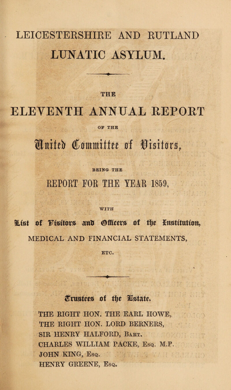 LUNATIC ASYLUM. THE ELEVENTH ANNUAL REPORT OP THE Utiffb (tomitiw trf Iwto, BEING THE REPORT FOR THE YEAR 1859, WITH Hist of 'Ftsttors antJ ©fitters of tfjc Institution. MEDICAL AND FINANCIAL STATEMENTS, ETC. &VMtm of tfje Estate* THE RIGHT HON. THE EARL HOWE, THE RIGHT HON. LORD BERNERS, SIR HENRY HALFORD, Bart. CHARLES WILLIAM PACKE, Esq. M.P, JOHN KING, Esq. HENRY GREENE, Esqb