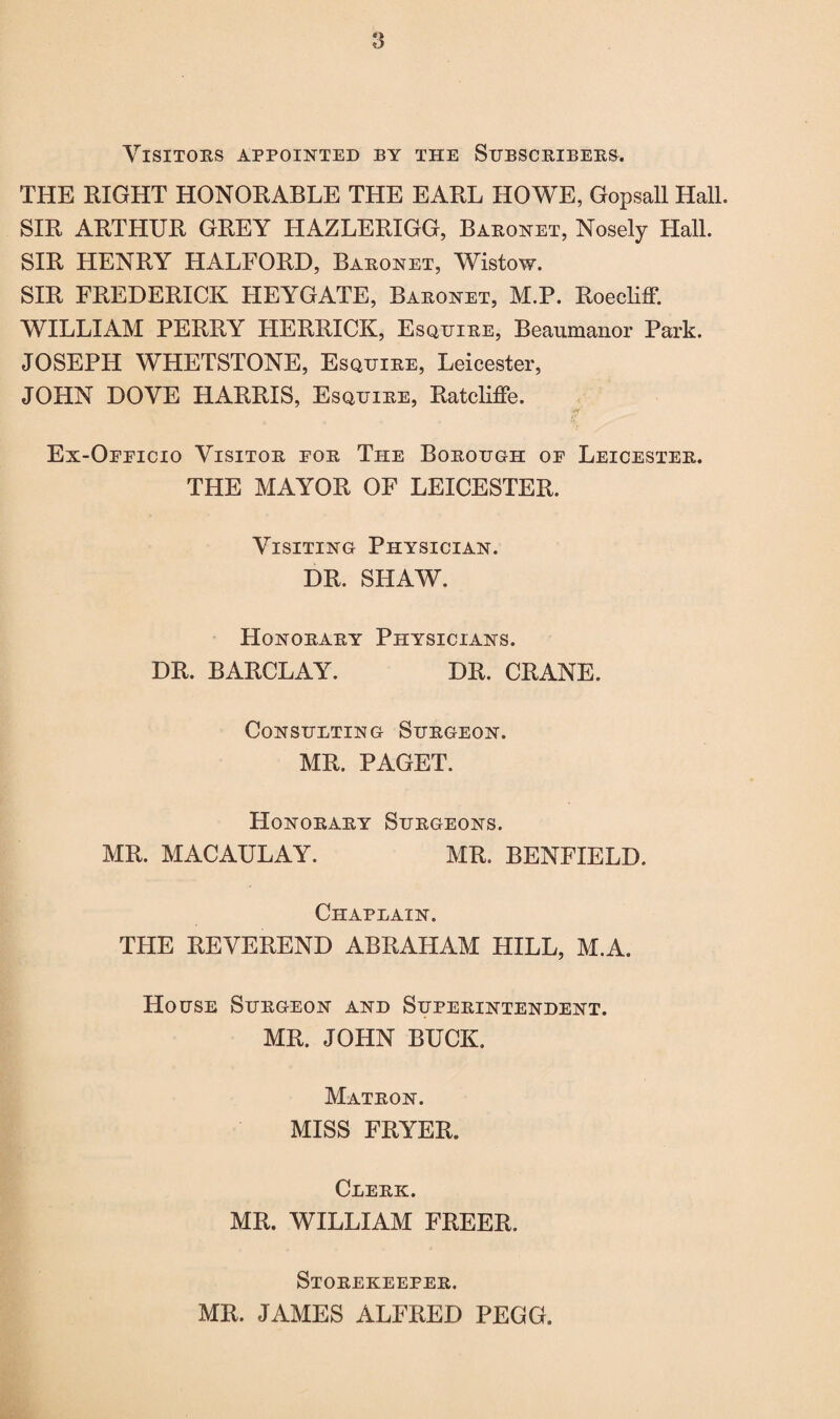 Visitors appointed by the Subscribers. THE RIGHT HONORABLE THE EARL HOWE, Gopsall Hall. SIR ARTHUR GREY HAZLERIGG, Baronet, Nosely Hall. SIR HENRY HALFORD, Baronet, Wistow. SIR FREDERICK HEYGATE, Baronet, M.P. Roecliff. WILLIAM PERRY HERRICK, Esquire, Beaumanor Park. JOSEPH WHETSTONE, Esquire, Leicester, JOHN DOVE HARRIS, Esquire, Ratcliffe. Ex-Oeeicio Visitor eor The Borough of Leicester. THE MAYOR OF LEICESTER. Visiting Physician. DR. SHAW. Honorary Physicians. DR. BARCLAY. DR. CRANE. Consulting Surgeon. MR. PAGET. Honorary Surgeons. MR. MACAULAY. MR. BENFIELD. Chaplain. THE REVEREND ABRAHAM HILL, M.A. House Surgeon and Superintendent. MR. JOHN BUCK. Matron. MISS FRYER. Clerk. MR. WILLIAM FREER. Storekeeper. MR. JAMES ALFRED PEGG.