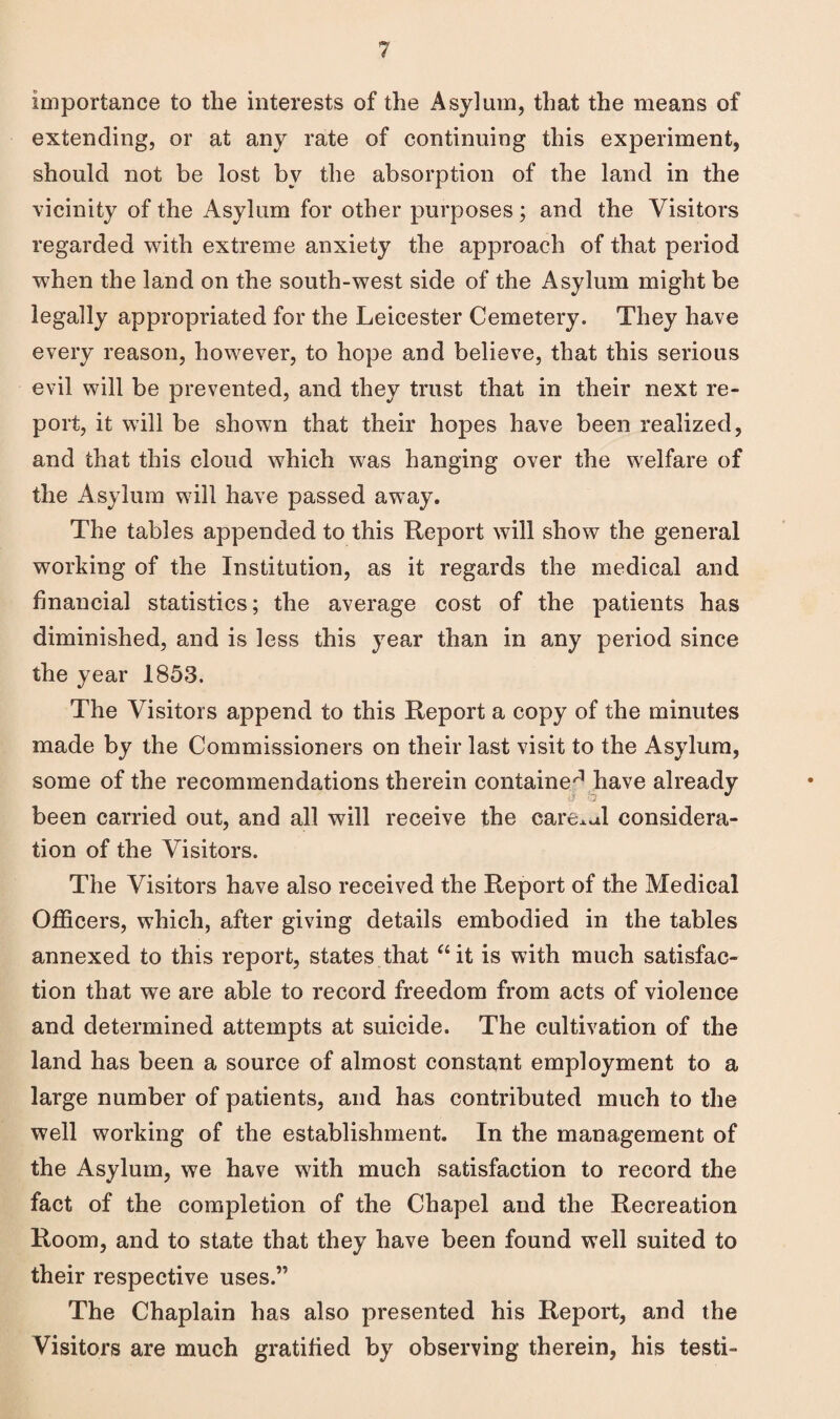 Importance to the interests of the Asylum, that the means of extending, or at any rate of continuing this experiment, should not be lost bv the absorption of the land in the vicinity of the Asylum for other purposes ; and the Visitors regarded with extreme anxiety the approach of that period when the land on the south-west side of the Asylum might be legally appropriated for the Leicester Cemetery. They have every reason, however, to hope and believe, that this serious evil will be prevented, and they trust that in their next re¬ port, it will be shown that their hopes have been realized, and that this cloud which was hanging over the welfare of the Asylum will have passed away. The tables appended to this Report will show the general working of the Institution, as it regards the medical and financial statistics; the average cost of the patients has diminished, and is less this year than in any period since the year 1853. The Visitors append to this Report a copy of the minutes made by the Commissioners on their last visit to the Asylum, some of the recommendations therein contained have already been carried out, and all will receive the careful considera¬ tion of the Visitors. The Visitors have also received the Report of the Medical Officers, which, after giving details embodied in the tables annexed to this report, states that “it is with much satisfac¬ tion that we are able to record freedom from acts of violence and determined attempts at suicide. The cultivation of the land has been a source of almost constant employment to a large number of patients, and has contributed much to the well working of the establishment. In the management of the Asylum, we have with much satisfaction to record the fact of the completion of the Chapel and the Recreation Room, and to state that they have been found well suited to their respective uses.” The Chaplain has also presented his Report, and the Visitors are much gratified by observing therein, his testi-