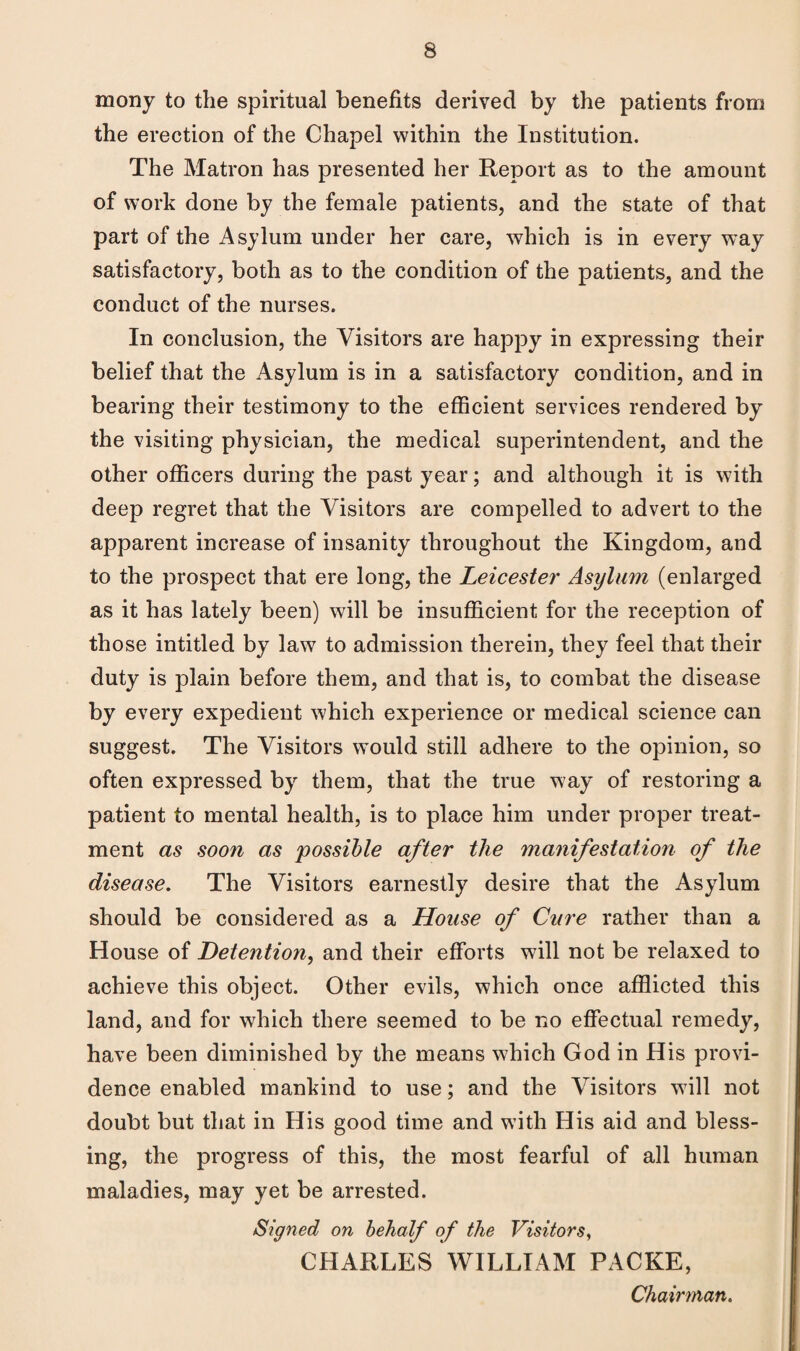 mony to the spiritual benefits derived by the patients from the erection of the Chapel within the Institution. The Matron has presented her Report as to the amount of work done by the female patients, and the state of that part of the Asylum under her care, which is in every way satisfactory, both as to the condition of the patients, and the conduct of the nurses. In conclusion, the Visitors are happy in expressing their belief that the Asylum is in a satisfactory condition, and in bearing their testimony to the efficient services rendered by the visiting physician, the medical superintendent, and the other officers during the past year; and although it is with deep regret that the Visitors are compelled to advert to the apparent increase of insanity throughout the Kingdom, and to the prospect that ere long, the Leicester Asylum (enlarged as it has lately been) will be insufficient for the reception of those intitled by law to admission therein, they feel that their duty is plain before them, and that is, to combat the disease by every expedient which experience or medical science can suggest. The Visitors would still adhere to the opinion, so often expressed by them, that the true way of restoring a patient to mental health, is to place him under proper treat¬ ment as soon as possible after the manifestation of the disease. The Visitors earnestly desire that the Asylum should be considered as a House of Cure rather than a House of Detention, and their efforts will not be relaxed to achieve this object. Other evils, which once afflicted this land, and for which there seemed to be no effectual remedy, have been diminished by the means which God in His provi¬ dence enabled mankind to use; and the Visitors will not doubt but that in His good time and with His aid and bless¬ ing, the progress of this, the most fearful of all human maladies, may yet be arrested. Signed on behalf of the Visitors, CHARLES WILLIAM PACKE, Chairman.