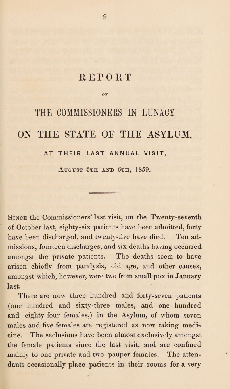 REPORT OF THE COMMISSIONERS IN LUNACf ON THE STATE OE THE ASYLUM, AT THEIR LAST ANNUAL VISIT, August 5th and 6th, 1859. Since the Commissioners’ last visit, on the Twenty-seventh of October last, eighty-six patients have been admitted, forty have been discharged, and twenty-five have died. Ten ad¬ missions, fourteen discharges, and six deaths having occurred amongst the private patients. The deaths seem to have arisen chiefly from paralysis, old age, and other causes, amongst which, however, were two from small pox in January last. There are now three hundred and forty-seven patients (one hundred and sixty-three males, and one hundred and eighty-four females,) in the Asylum, of whom seven males and five females are registered as now taking medi¬ cine. The seclusions have been almost exclusively amongst the female patients since the last visit, and are confined mainly to one private and two pauper females. The atten¬ dants occasionally place patients in their rooms for a very