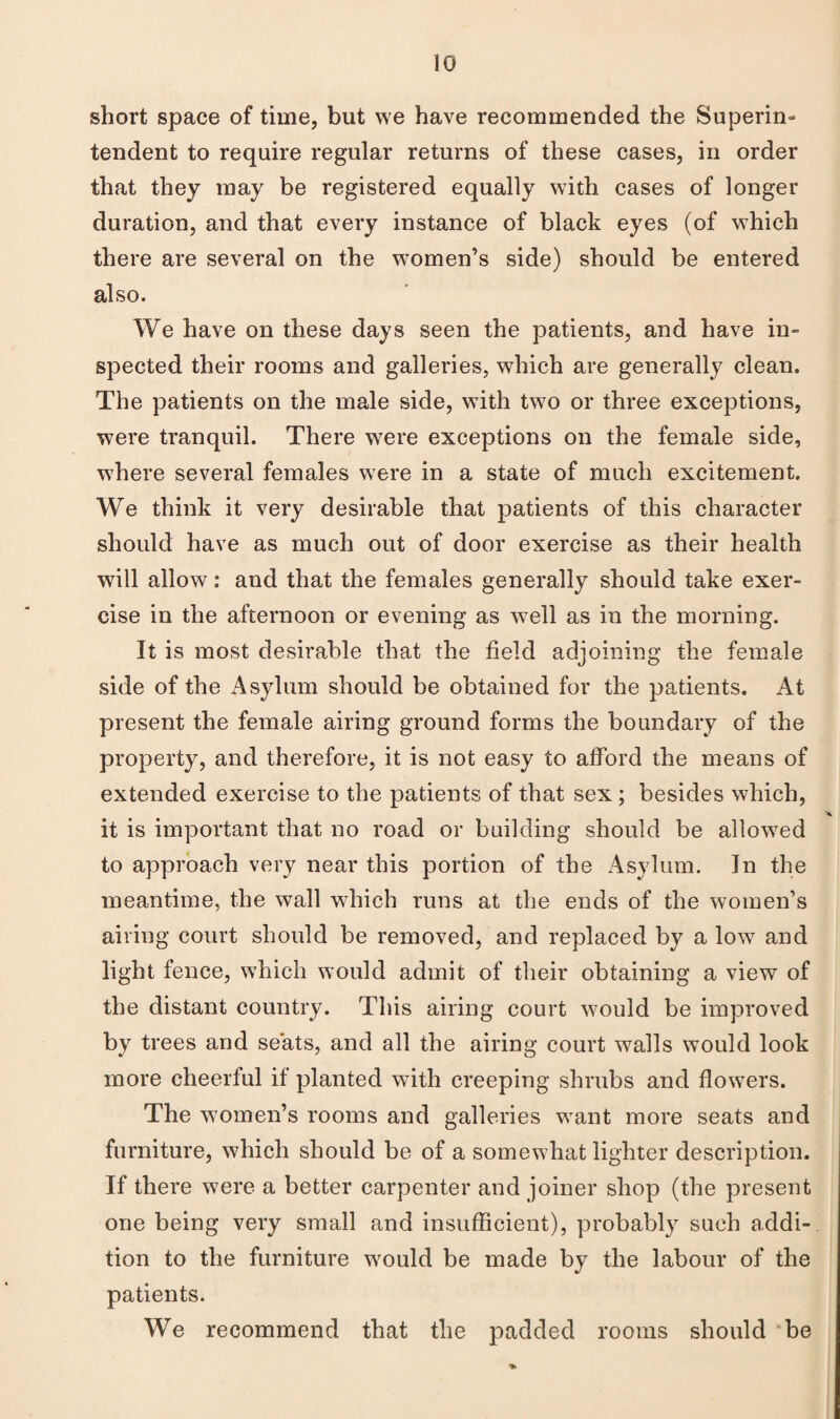 io short space of time, but we have recommended the Superin¬ tendent to require regular returns of these cases, in order that they may be registered equally with cases of longer duration, and that every instance of black eyes (of which there are several on the women’s side) should be entered also. We have on these days seen the patients, and have in¬ spected their rooms and galleries, which are generally clean. The patients on the male side, with two or three exceptions, were tranquil. There were exceptions on the female side, where several females were in a state of much excitement. We think it very desirable that patients of this character should have as much out of door exercise as their health will allow: and that the females generally should take exer¬ cise in the afternoon or evening as well as in the morning. It is most desirable that the field adjoining the female side of the Asylum should be obtained for the patients. At present the female airing ground forms the boundary of the property, and therefore, it is not easy to afford the means of extended exercise to the patients of that sex; besides which, it is important that no road or building should be allowed to approach very near this portion of the Asylum. In the meantime, the wall which runs at the ends of the women’s airing court should be removed, and replaced by a low and light fence, which would admit of their obtaining a view of the distant country. This airing court would be improved by trees and seats, and all the airing court walls would look more cheerful if planted with creeping shrubs and flowers. The women’s rooms and galleries want more seats and furniture, which should be of a somewhat lighter description. If there were a better carpenter and joiner shop (the present one being very small and insufficient), probably such addi¬ tion to the furniture would be made by the labour of the patients. We recommend that the padded rooms should 'be