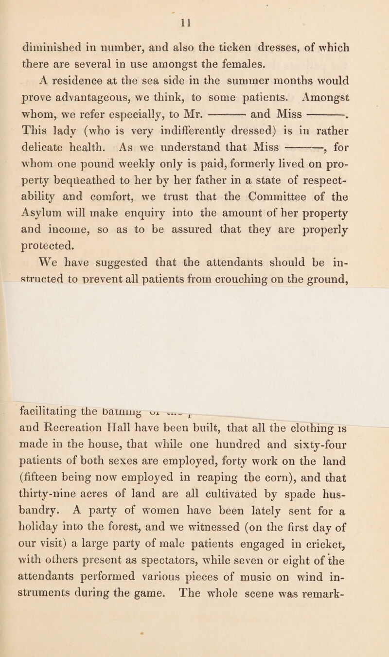 i] diminished in number, and also the ticken dresses, of which there are several in use amongst the females. A residence at the sea side in the summer months would prove advantageous, we think, to some patients. Amongst whom, we refer especially, to Mr. ——— and Miss ——-. This lady (who is very indifferently dressed) is in rather delicate health. As we understand that Miss --—, for whom one pound weekly only is paid, formerly lived on pro¬ perty bequeathed to her by her father in a state of respect¬ ability and comfort, we trust that the Committee of the Asylum will make enquiry into the amount of her property and income, so as to be assured that they are properly protected. We have suggested that the attendants should be in¬ structed to prevent all patients from crouching on the ground, facilitating the Datum g ^ r and Recreation Hall have been built, that all the clothing is made in the house, that while one hundred and sixty-four patients of both sexes are employed, forty work on the land (fifteen being now employed in reaping the corn), and that thirty-nine acres of land are all cultivated by spade hus¬ bandry. A party of women have been lately sent for a holiday into the forest, and we witnessed (on the first day of our visit) a large party of male patients engaged in cricket, with others present as spectators, while seven or eight of the attendants performed various pieces of music on wind in¬ struments during the game. The whole scene was remark-