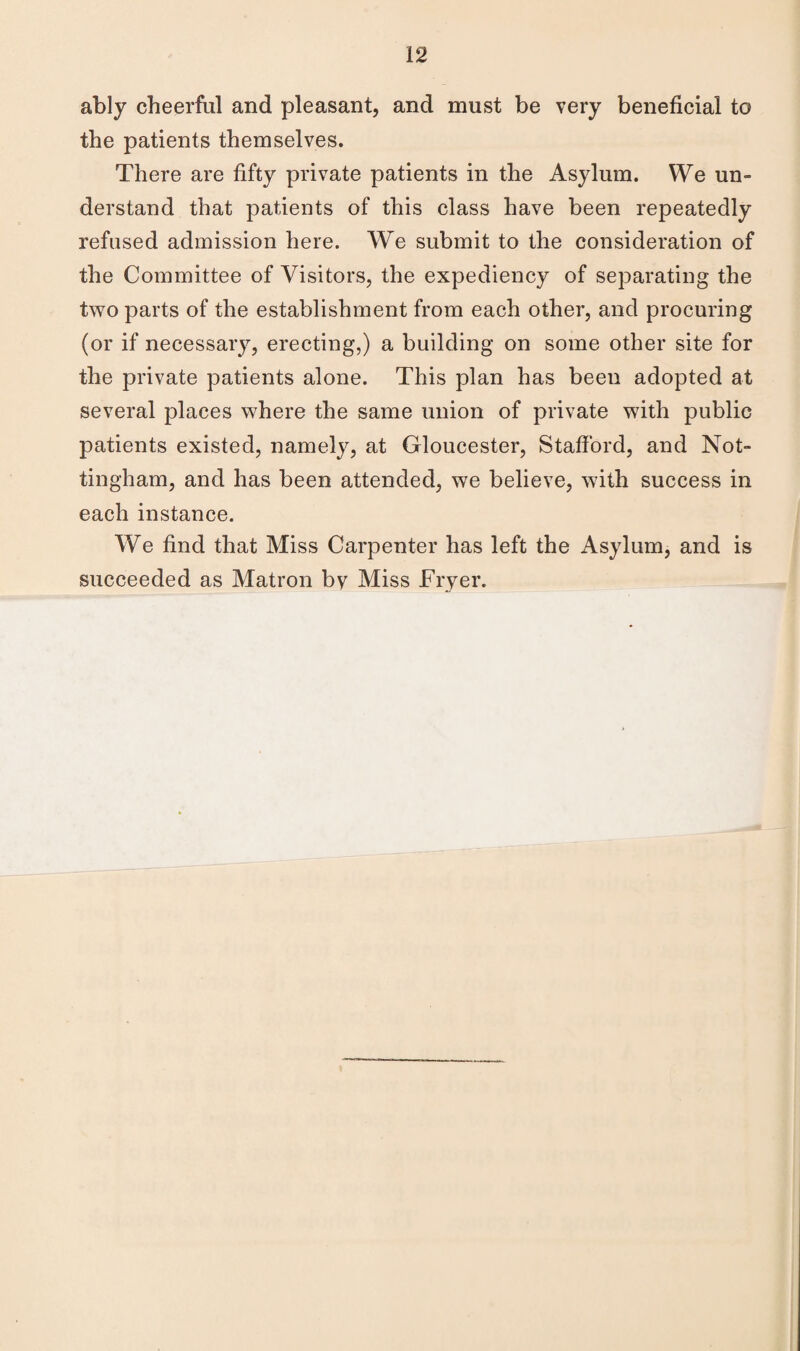 ably cheerful and pleasant, and must be very beneficial to the patients themselves. There are fifty private patients in the Asylum. We un¬ derstand that patients of this class have been repeatedly refused admission here. We submit to the consideration of the Committee of Visitors, the expediency of separating the two parts of the establishment from each other, and procuring (or if necessary, erecting,) a building on some other site for the private patients alone. This plan has been adopted at several places where the same union of private with public patients existed, namely, at Gloucester, Stafford, and Not¬ tingham, and has been attended, we believe, with success in each instance. We find that Miss Carpenter has left the Asylum, and is succeeded as Matron by Miss Fryer.