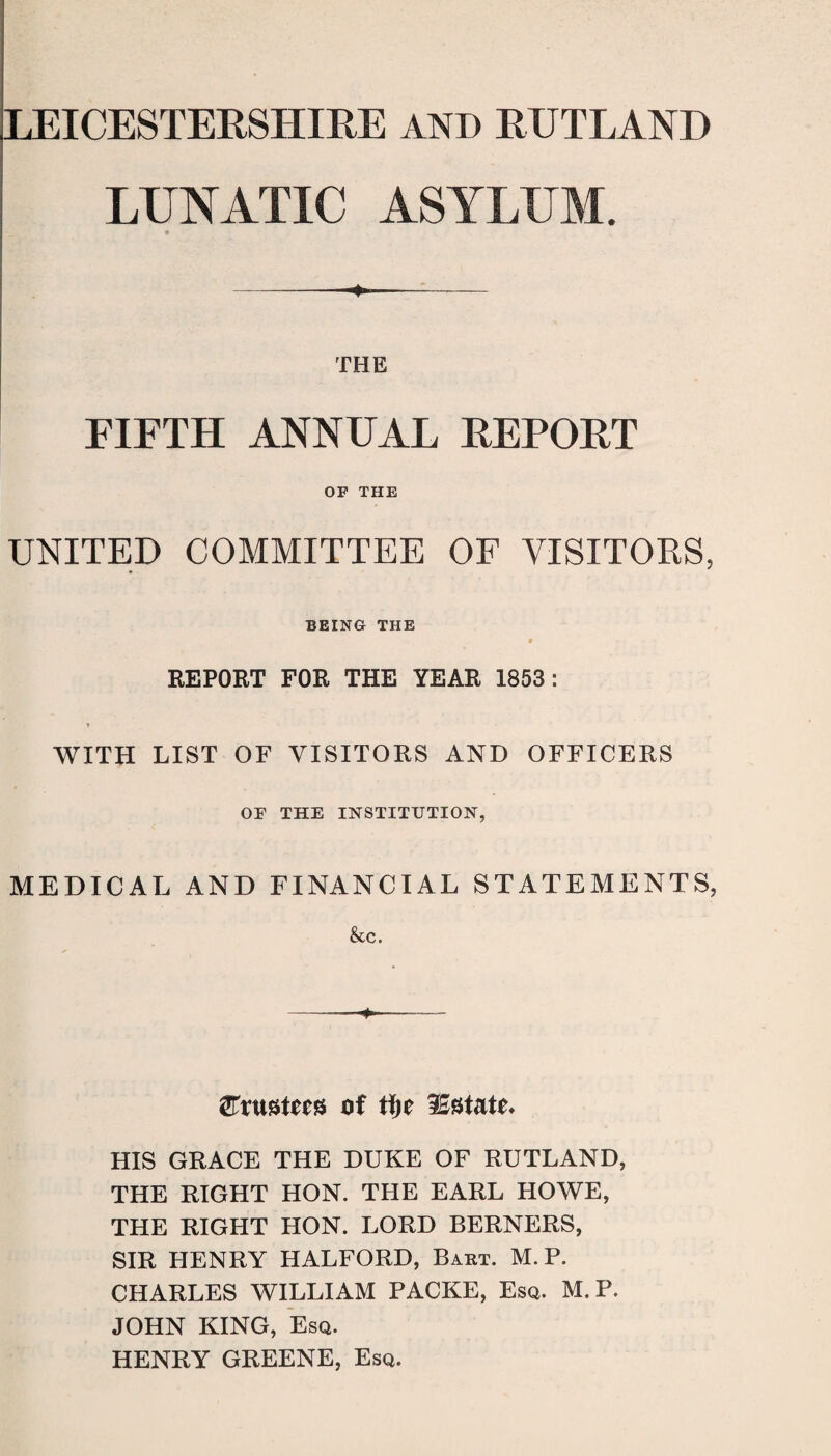 LUNATIC ASYLUM. « THE FIFTH ANNUAL REPORT OF THE UNITED COMMITTEE OF VISITORS, BEING THE # REPORT FOR THE YEAR 1853: WITH LIST OF VISITORS AND OFFICERS OF THE INSTITUTION, MEDICAL AND FINANCIAL STATEMENTS, &c. trustees of iSstatu HIS GRACE THE DUKE OF RUTLAND, THE RIGHT HON. THE EARL HOWE, THE RIGHT HON. LORD BERNERS, SIR HENRY HALFORD, Baht. M.P. CHARLES WILLIAM PACKE, Esq. M.P. JOHN KING, Esq. HENRY GREENE, Esq.