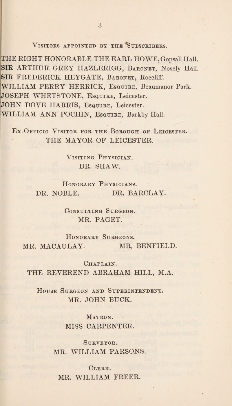 Visitors appointed by the'Subscribers. rTHE RIGHT HONORABLE THE EARL HOWE,Gopsall Hall. ;SIR ARTHUR GREY HAZLERIGG, Baronet, Nosely Hall. SIR FREDERICK HEYGATE, Baronet, Roecliff. ^WILLIAM PERRY HERRICK, Esquire, Beaumanor Park. IJOSEPH WHETSTONE, Esquire, Leicester. [JOHN DOVE HARRIS, Esquire, Leicester. jwiLLIAM ANN POCHIN, Esquibe, Barkby Hall. Ex-Officio Visitor for the Borough of Leicester. THE MAYOR OF LEICESTER. Visiting Physician. DR. SHAW. Honorary Physicians. DR. NOBLE. DR. BARCLAY. Consulting Surgeon. MR. PAGET. Honorary Surgeons. MR. MACAULAY. MR. BENFIELD. Chaplain. THE REVEREND ABRAHAM HILL, M.A. House Surgeon and Superintendent. MR. JOHN BUCK. Matron. MISS CARPENTER. Surveyor. MR. WILLIAM PARSONS. Clerk. MR. WILLIAM FREER.