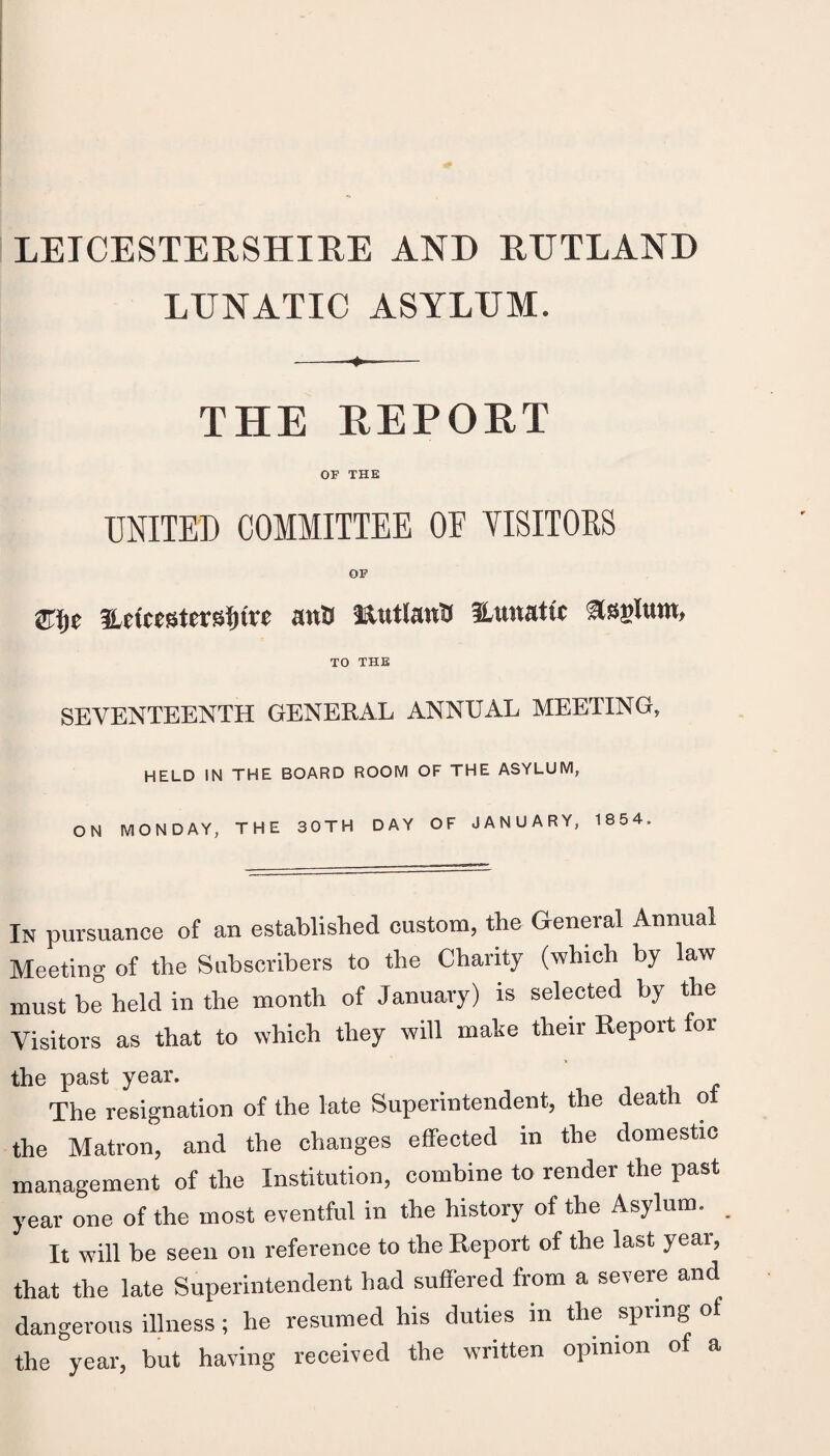 LUNATIC ASYLUM. THE REPOET OF THE UNITED COMMITTEE OE YISITORS OF mt} laiitlanU ^Lunatic TO THE SEVENTEENTH GENERAL ANNUAL MEETING, HELD IN THE BOARD ROOM OF THE ASYLUM, ON MONDAY, THE 30TH DAY OF JANUARY, 1854. In pursuance of an established custom, the General Annual Meeting of the Subscribers to the Charity (which by law must be held in the month of January) is selected by the Visitors as that to which they will make their Report for the past year. The resignation of the late Superintendent, the death o the Matron, and the changes effected in the domestic management of the Institution, combine to render the past year one of the most eventful in the history of the Asylum. It will be seen on reference to the Report of the last year, that the late Superintendent had suffered from a severe and dangerous illness; he resumed his duties in the spring of the year, but having received the written opinion of a