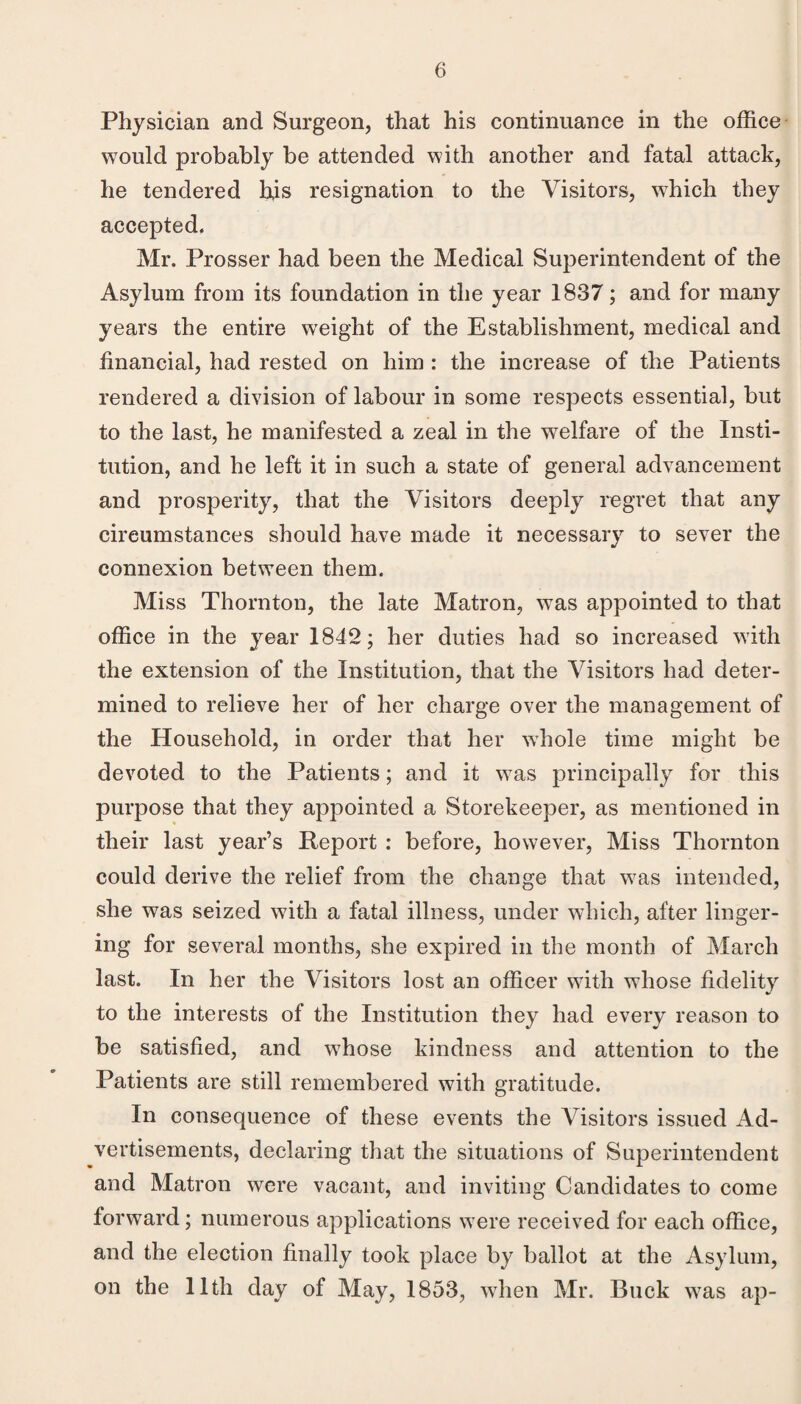 Physician and Surgeon, that his continuance in the office would probably be attended with another and fatal attack, he tendered his resignation to the Visitors, which they accepted. Mr. Prosser had been the Medical Superintendent of the Asylum from its foundation in the year 1837; and for many years the entire w^eight of the Establishment, medical and financial, had rested on him : the increase of the Patients rendered a division of labour in some respects essential, but to the last, he manifested a zeal in the welfare of the Insti¬ tution, and he left it in such a state of general advancement and prosperity, that the Visitors deeply regret that any cheumstances should have made it necessary to sever the connexion between them. Miss Thornton, the late Matron, was appointed to that office in the year 1842; her duties had so increased with the extension of the Institution, that the Visitors had deter¬ mined to relieve her of her charge over the management of the Household, in order that her whole time might be devoted to the Patients; and it w^as principally for this purpose that they appointed a Storekeeper, as mentioned in their last year’s Report ; before, however. Miss Thornton could derive the relief from the ehange that w^as intended, she was seized with a fatal illness, under which, after linger¬ ing for several months, she expired in the month of March last. In her the Visitors lost an officer wdth wdiose fidelity to the interests of the Institution they had every reason to be satisfied, and wffiose kindness and attention to the Patients are still remembered with gratitude. In consequence of these events the Visitors issued Ad¬ vertisements, declaring that the situations of Superintendent and Matron were vacant, and inviting Candidates to come forward; numerous applications w ere received for each office, and the election finally took place by ballot at the Asylum, on the 11th day of May, 1853, wffien Mr. Buck was ap-