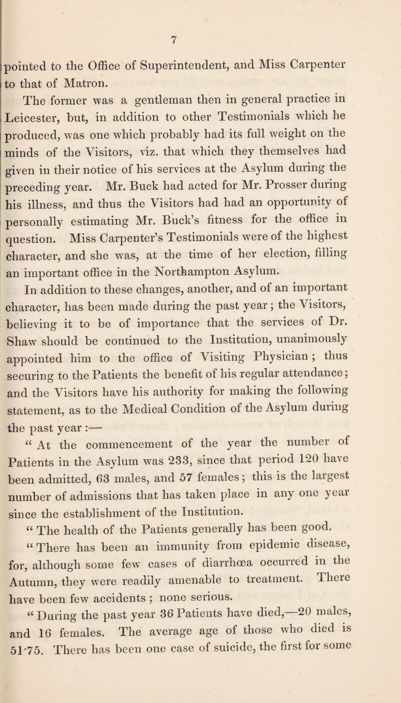 pointed to the Office of Superintendent, and Miss Carpenter ito that of Matron. The former was a gentleman then in general practice in Leicester, but, in addition to other Testimonials which he i produced, was one which probably had its full weight on the I minds of the Visitors, viz. that which they themselves had I given in their notice of his services at the Asylum during the ' preceding year. Mr. Buck had acted for Mr. Prosser during his illness, and thus the Visitors had had an opportunity of personally estimating Mr. Buck’s fitness for the office in question. Miss Carpenter’s Testimonials were of the highest character, and she was, at the time of her election, filling an important office in the Northampton Asylum. In addition to these changes, another, and of an important character, has been made during the past year; the Visitors, believing it to be of importance that the services of Dr. Shaw should be continued to the Institution, unanimously appointed him to the office of Visiting Physician ; thus securing to the Patients the benefit of his regular attendance; and the Visitors have his authority for making the following statement, as to the Medical Condition of the Asylum duiing the past year ‘‘ At the commencement of the year the number of Patients in the Asylum was 233, since that period 120 have been admitted, 63 males, and 57 females; this is the largest number of admissions that has taken place in any one year since the establishment of the Institution. The health of the Patients generally has been good. ‘‘ There has been an immunity from epidemic disease, for, although some few cases of diarrhoea occurred in the Autumn, they were readily amenable to treatment. There have been few accidents ; none serious. During the past year 36 Patients have died,—20 males, and 16 females. The average age of those who died is 51*75. There has been one case of suicide, the first for some