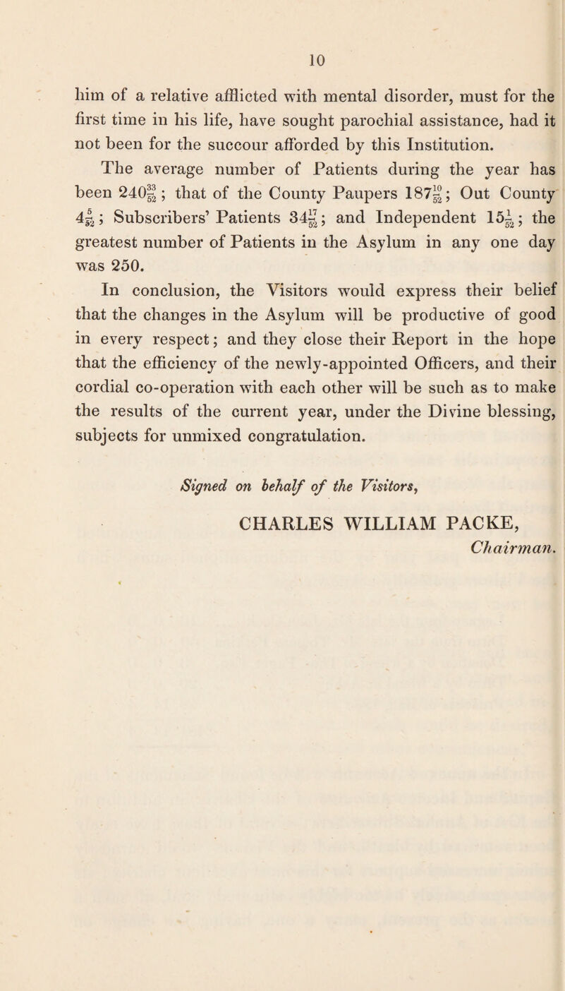 him of a relative afflicted with mental disorder, must for the first time in his life, have sought parochial assistance, had it not been for the succour afforded by this Institution. The average number of Patients during the year has been 2401; that of the County Paupers 187^°; Out County 4^; Subscribers’Patients 34«; and Independent 151; the greatest number of Patients in the Asylum in any one day was 250. In conclusion, the Visitors would express their belief that the changes in the Asylum will be productive of good in every respect; and they close their Report in the hope that the efficiency of the newly-appointed Officers, and their cordial co-operation with each other will be such as to make the results of the current year, under the Disdne blessing, subjects for unmixed congratulation. Signed on behalf of the Visitors^ CHARLES WILLIAM PACKE, Chairman,