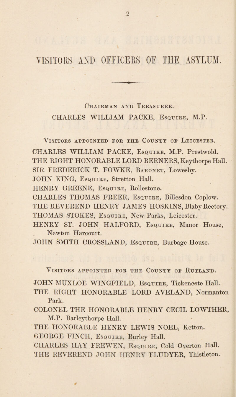 VISITORS AND OFFICERS OF THE ASYLUM, Chairman and Treasurer. CHARLES WILLIAM PACKE, Esquire, M.P. Visitors appointed for the County of Leicester. CHARLES WILLIAM PACKE, Esquire, M.P. Prestwold. THE RIGHT HONORABLE LORD BERNERS, Keytborpe Hall. SIR FREDERICK T. FOWKE, Baronet, Lowesby. JOHN KING, Esquire, Stretton Hall. HENRY GREENE, Esquire, Rollestone. CHARLES THOMAS FREER, Esquire, Billesdon Coplow. THE REVEREND HENRY JAMES HOSKINS, Blaby Rectory. TLIOMAS STOKES, Esquire, New Parks, Leicester. HENRY ST. JOHN HALFORD, Esquire, Manor House, Newton Harcourt. JOHN SMITH CROSSLAND, Esquire, Burbage House. Visitors appointed for the County of Rutland. JOHN MUXLOE WINGFIELD, Esquire, Tickencete Hall. THE RIGHT HONORABLE LORD AVELAND, Normanton Park. COLONEL THE HONORABLE HENRY CECIL LOWTHER, M.P. Barleytliorpe Hall. THE HONORABLE HENRY LEWIS NOEL, Ketton. GEORGE FINCH, Esquire, Burley Hall. CHARLES HAY FREWEN, Esquire, Cold Overton Hall. THE REVEREND JOHN HENRY FLUDYER, Thistleton.