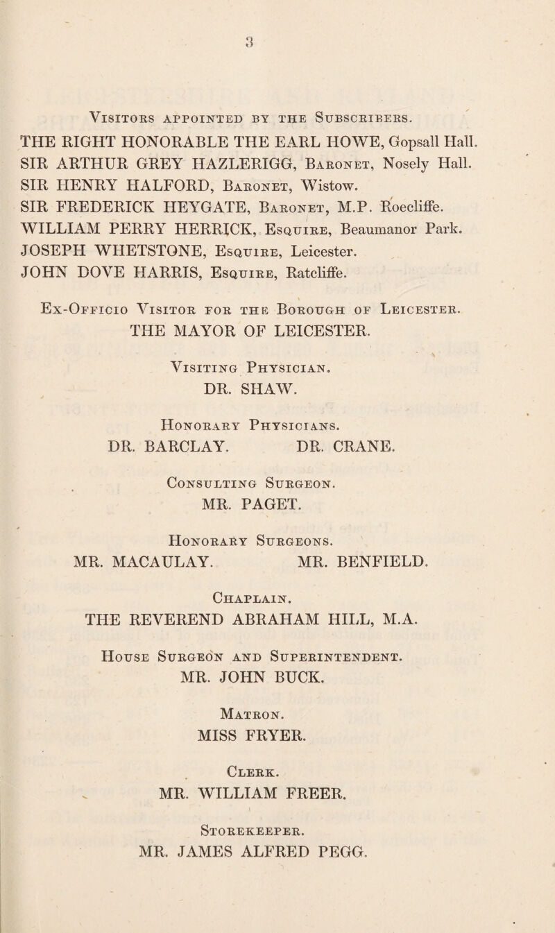 Visitors appointed by the Subscribers. THE RIGHT HONORABLE THE EARL HOWE, Gopsall Hall. SIR ARTHUR GREY HAZLERIGG, Baronet, Nosely Hall. SIR HENRY HALFORD, Baronet, Wistow. SIR FREDERICK HEYGATE, Baronet, M.P. Roecliffe. WILLIAM PERRY HERRICK, Esquire, Beaumanor Park. JOSEPH WHETSTONE, Esquire, Leicester. JOHN DOVE HARRIS, Esquire, Ratcliffe. Ex-Ofeicio Visitor for the Borough of Leicester. THE MAYOR OF LEICESTER. Visiting Physician. DR. SHAW. Honorary Physicians. DR. BARCLAY. DR. CRANE. Consueting Surgeon. MR. PAGET. Honorary Surgeons. MR. MACAULAY. MR. BENFIELD. Chapeain. THE REVEREND ABRAHAM HILL, M.A. House Surgeon and Superintendent. MR. JOHN BUCK. Matron. MISS FRYER. Clerk. MR. WILLIAM FREER. i Storekeeper. MR, JAMES ALFRED PEGG.