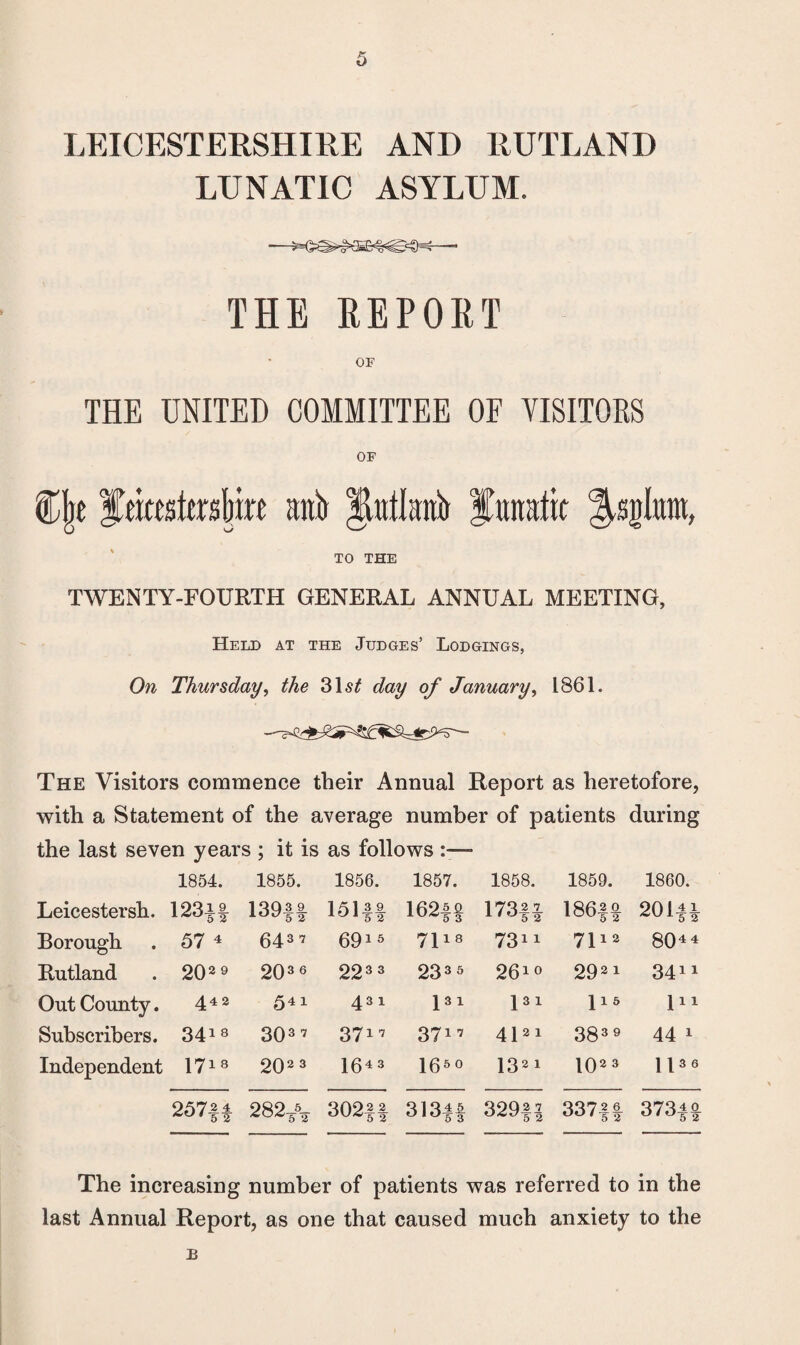 LEICESTERSHIRE AND RUTLAND LUNATIC ASYLUM. THE REPORT OF THE UNITED COMMITTEE OF VISITORS OF %\}t fekstesfmt anb Jbtilanb lunatic TO THE TWENTY-FOURTH GENERAL ANNUAL MEETING, Held at the Judges’ Lodgings, On Thursday, the 31 st day of January, 1861. The Visitors commence their Annual Report as heretofore, with a Statement of the average number of patients during the last seven years ; it is as follows — 1854. 1855. 1856. 1857. 1858. 1859. 1860. Leicestersh. 123i| 139H 151ft 162f§ 173ft 186ft 201ft Borough 57 4 6437 6915 7118 7311 7112 8044 Rutland 202 9 203 6 223 3 233 5 2610 2921 3411 Out County. 442 541 431 pi 131 115 in Subscribers. 3418 CO 0 CO 3717 3717 4121 383 9 44 1 Independent 1718 202 3 I643 1650 132i 102 3 H36 257H 282* 302|| 313|| 329fl 337ft 373|| The increasing number of patients was referred to in the last Annual Report, as one that caused much anxiety to the a