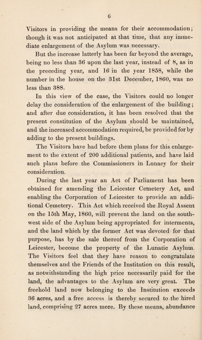 Visitors in providing the means for their accommodation; though it was not anticipated at that time, that any imme¬ diate enlargement of the Asylum was necessary. But the increase latterly has been far beyond the average, being no less than 36 upon the last year, instead of 8, as in the preceding year, and 16 in the year 1858, while the number in the house on the 31st December, 1860, was no less than 388. In this view of the case, the Visitors could no longer delay the consideration of the enlargement of the building; and after due consideration, it has been resolved that the present constitution of the Asylum should be maintained, and the increased accommodation required, be provided for by adding to the present buildings. The Visitors have had before them plans for this enlarge¬ ment to the extent of 200 additional patients, and have laid such plans before the Commissioners in Lunacy for their consideration. During the last year an Act of Parliament has been obtained for amending the Leicester Cemetery Act, and enabling the Corporation of Leicester to provide an addi¬ tional Cemetery. This Act which received the Royal Assent on the 15th May, 1860, will prevent the land on the south¬ west side of the Asylum being appropriated for interments, and the land which by the former Act was devoted for that purpose, has by the sale thereof from the Corporation of Leicester, become the property of the Lunatic Asylum. The Visitors feel that they have reason to congratulate themselves and the Friends of the Institution on this result, as notwithstanding the high price necessarily paid for the land, the advantages to the Asylum are very great. The freehold land now belonging to the Institution exceeds 36 acres, and a free access is thereby secured to the hired land, comprising 27 acres more. By these means, abundance