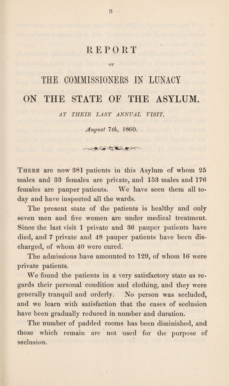 REPORT OF THE COMMISSIONERS IN LUNACY ON THE STATE OF THE ASYLUM, AT THEIR LAST ANNUAL VISIT, August 1th, 1860. There are now 381 patients in this Asylum of whom 25 males and 33 females are private, and 153 males and 176 females are pauper patients. We have seen them all to¬ day and have inspected all the wards. The present state of the patients is healthy and only seven men and five women are under medical treatment. Since the last visit 1 private and 36 pauper patients have died, and 7 private and 48 pauper patients have been dis¬ charged, of whom 40 were cured. The admissions have amounted to 129, of whom 16 were private patients. We found the patients in a very satisfactory state as re¬ gards their personal condition and clothing, and they were generally tranquil and orderly. No person was secluded, and we learn with satisfaction that the cases of seclusion have been gradually reduced in number and duration. The number of padded rooms has been diminished, and those which remain are not used for the purpose of * seclusion.