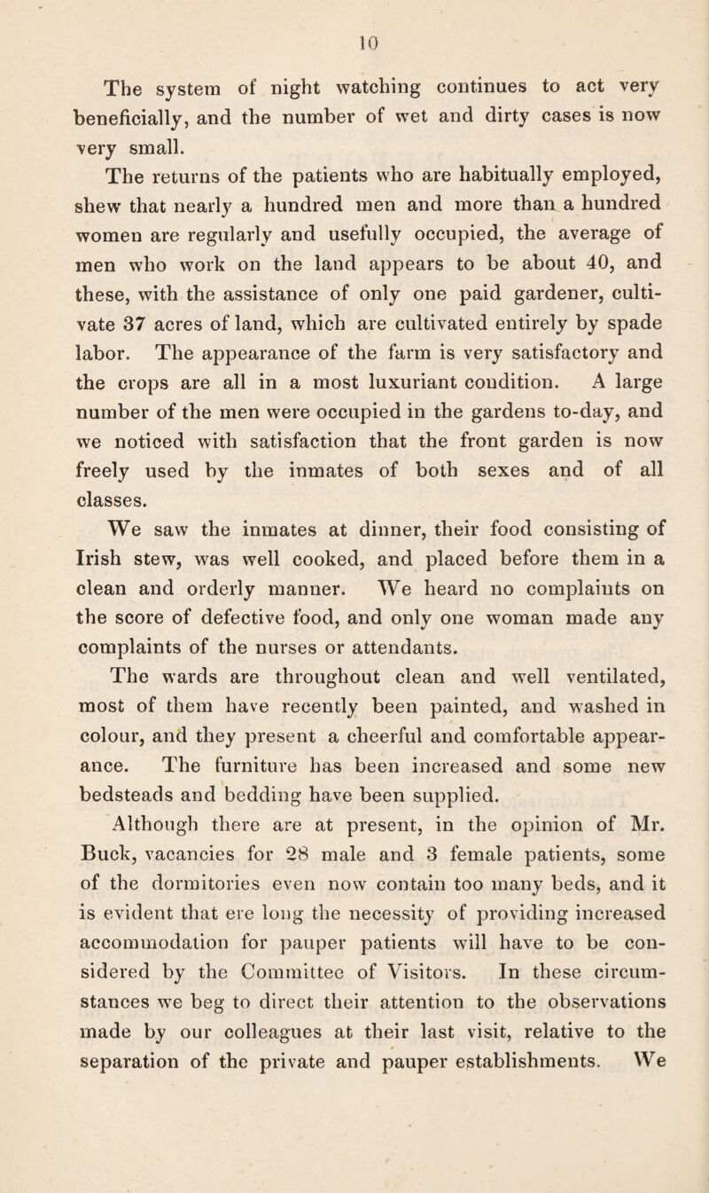 The system of night watching continues to act very beneficially, and the number of wet and dirty cases is now very small. The returns of the patients who are habitually employed, shew’ that nearly a hundred men and more than a hundred women are regularly and usefully occupied, the average of men who work on the land appears to be about 40, and these, with the assistance of only one paid gardener, culti¬ vate 37 acres of land, which are cultivated entirely by spade labor. The appearance of the farm is very satisfactory and the crops are all in a most luxuriant condition. A large number of the men were occupied in the gardens to-day, and we noticed with satisfaction that the front garden is now freely used by the inmates of both sexes and of all classes. We saw the inmates at dinner, their food consisting of Irish stew, was well cooked, and placed before them in a clean and orderly manner. We heard no complaints on the score of defective food, and only one woman made any complaints of the nurses or attendants. The wards are throughout clean and well ventilated, most of them have recently been painted, and washed in colour, and they present a cheerful and comfortable appear¬ ance. The furniture has been increased and some new bedsteads and bedding have been supplied. Although there are at present, in the opinion of Mr. Buck, vacancies for 28 male and 3 female patients, some of the dormitories even now contain too many beds, and it is evident that ere long the necessity of providing increased accommodation for pauper patients will have to be con¬ sidered by the Committee of Visitors. In these circum¬ stances we beg to direct their attention to the observations made by our colleagues at their last visit, relative to the separation of the private and pauper establishments. We