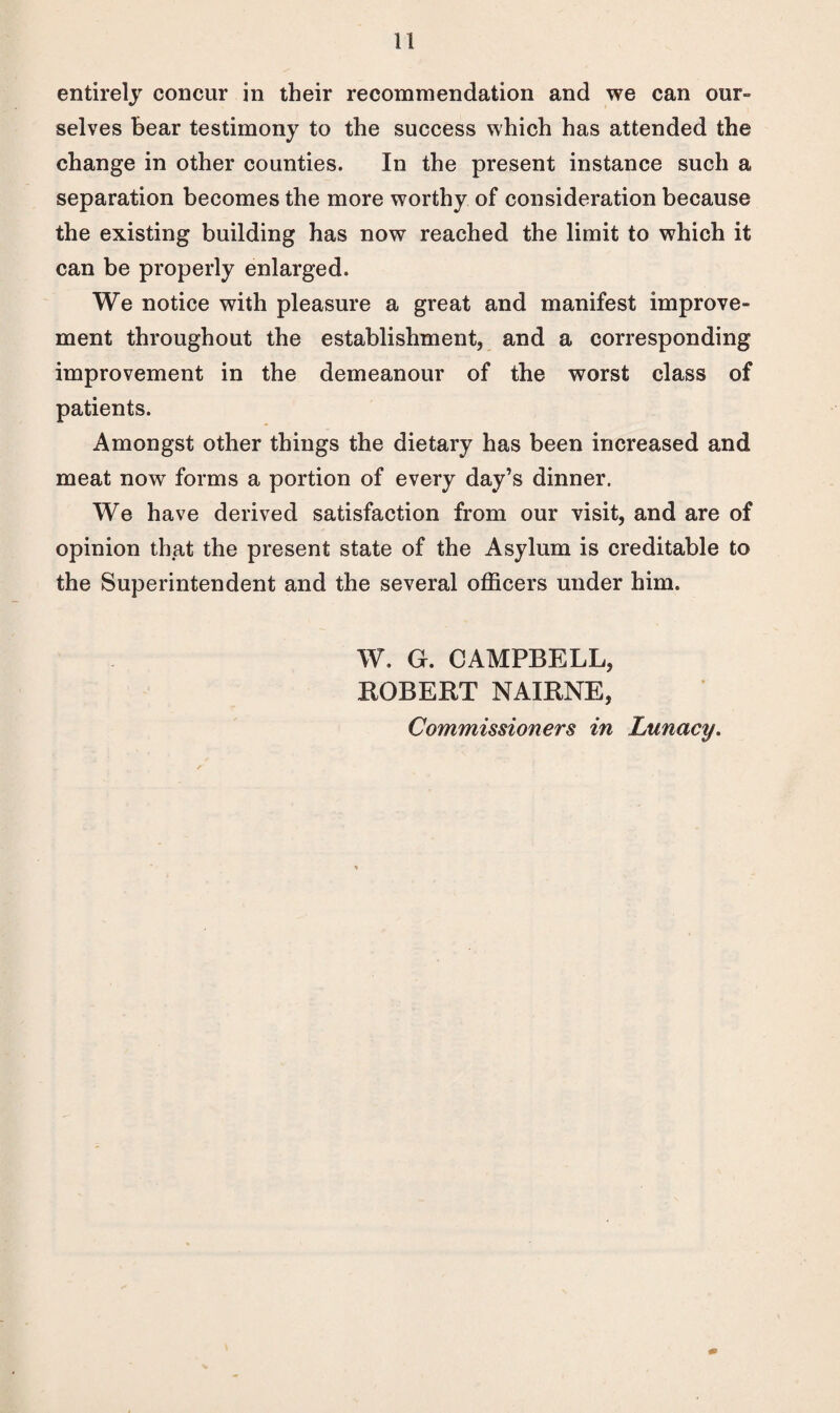 entirely concur in their recommendation and we can our¬ selves bear testimony to the success which has attended the change in other counties. In the present instance such a separation becomes the more worthy of consideration because the existing building has now reached the limit to which it can be properly enlarged. We notice with pleasure a great and manifest improve¬ ment throughout the establishment, and a corresponding improvement in the demeanour of the worst class of patients. Amongst other things the dietary has been increased and meat now forms a portion of every day’s dinner. We have derived satisfaction from our visit, and are of opinion that the present state of the Asylum is creditable to the Superintendent and the several officers under him. W. G. CAMPBELL, ROBERT NAIRNE, Commissioners in Lunacy.