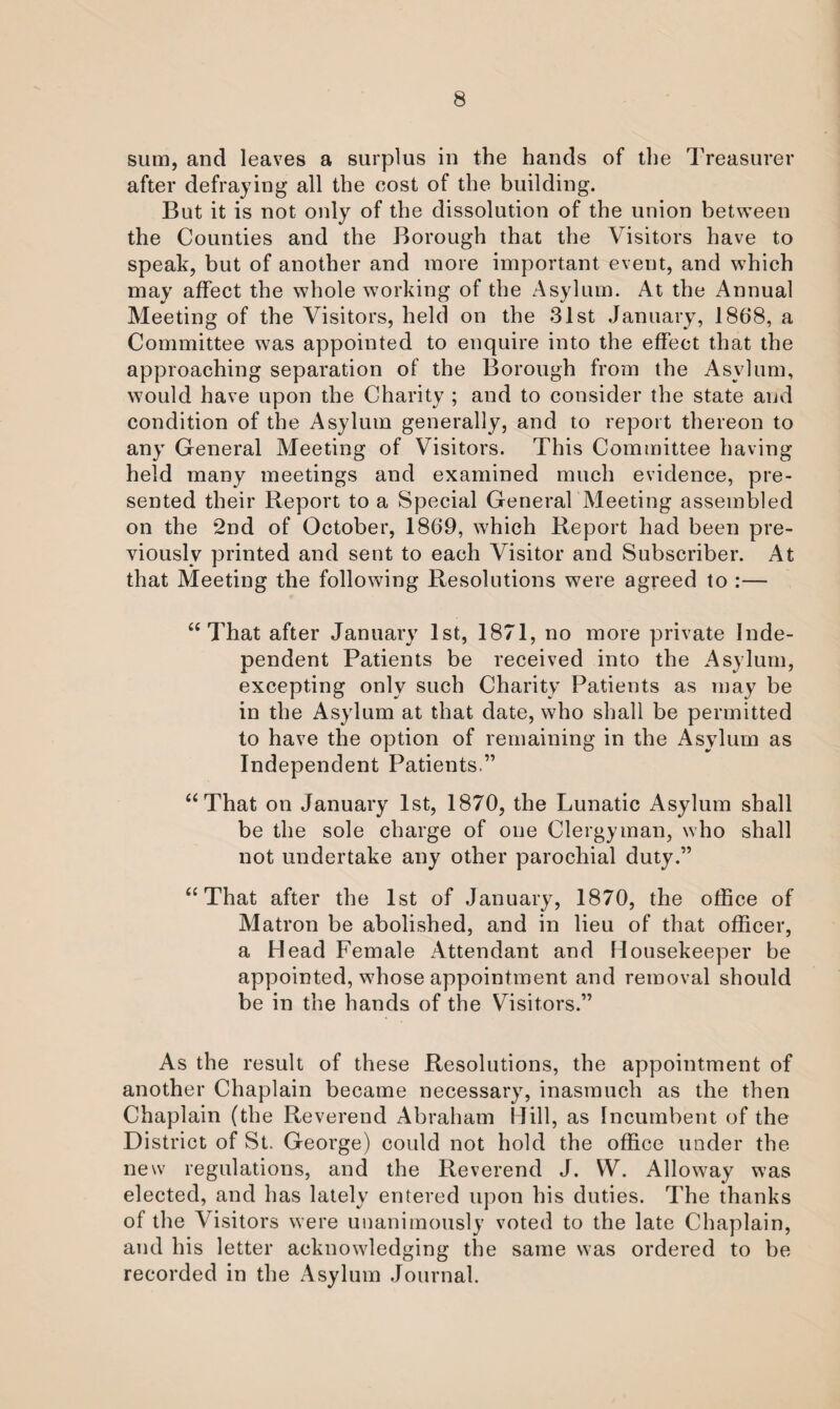 sum, and leaves a surplus in the hands of the Treasurer after defraying all the cost of the building. But it is not only of the dissolution of the union between the Counties and the Borough that the Visitors have to speak, but of another and more important event, and which may affect the whole working of the Asylum. At the Annual Meeting of the Visitors, held on the 31st January, 1868, a Committee was appointed to enquire into the effect that the approaching separation of the Borough from the Asylum, would have upon the Charity ; and to consider the state and condition of the Asylum generally, and to report thereon to any General Meeting of Visitors. This Committee having held many meetings and examined much evidence, pre¬ sented their Report to a Special General Meeting assembled on the 2nd of October, 1869, which Report had been pre¬ viously printed and sent to each Visitor and Subscriber. At that Meeting the following Resolutions were agreed to :— “That after January 1st, 1871, no more private Inde¬ pendent Patients be received into the Asylum, excepting only such Charity Patients as may be in the Asylum at that date, who shall be permitted to have the option of remaining in the Asylum as Independent Patients.” “That on January 1st, 1870, the Lunatic Asylum shall be the sole charge of one Clergyman, who shall not undertake any other parochial duty.” “That after the 1st of January, 1870, the office of Matron be abolished, and in lieu of that officer, a Head Female Attendant and Housekeeper be appointed, whose appointment and removal should be in the hands of the Visitors.” As the result of these Resolutions, the appointment of another Chaplain became necessary, inasmuch as the then Chaplain (the Reverend Abraham Hill, as Incumbent of the District of St. George) could not hold the office under the new regulations, and the Reverend J. VV. Alloway was elected, and has lately entered upon his duties. The thanks of the Visitors were unanimously voted to the late Chaplain, and his letter acknowledging the same was ordered to be recorded in the Asylum Journal.