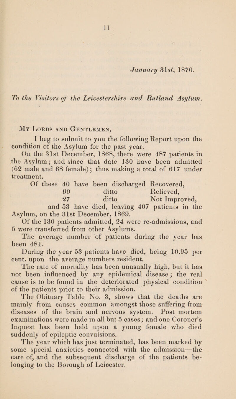 January 31st, 1870. To the Visitors of the Leicestershire and Rutland Asylum. My Lords and Gentlemen, I beg to submit to you the following Report upon the condition of the Asylum for the past year. On the 31st December, 1868, there were 487 patients in the Asylum; and since that date 130 have been admitted (62 male and 68 female); thus making a total of 617 under treatment. Of these 40 have been discharged Recovered, 90 ditto Relieved, 27 ditto Not Improved, and 53 have died, leaving 407 patients in the Asylum, on the 31st December, 1869. Of the 130 patients admitted, 24 were re-admissions, and 5 were transferred from other Asylums. The average number of patients during the year has been 484. During the year 53 patients have died, being 10.95 per cent, upon the average numbers resident. The rate of mortality has been unusually high, but it has not been influenced by any epidemical disease ; the real cause is to be found in the deteriorated physical condition of the patients prior to their admission. The Obituary Table No. 3, shows that the deaths are mainly from causes common amongst those suffering from diseases of the brain and nervous system. Post mortem examinations were made in all but 5 cases; and one Coroner’s Inquest has been held upon a young female who died suddenly of epileptic convulsions. The year which has just terminated, has been marked by some special anxieties connected with the admission—the care of, and the subsequent discharge of the patients be¬ longing to the Borough of Leicester.