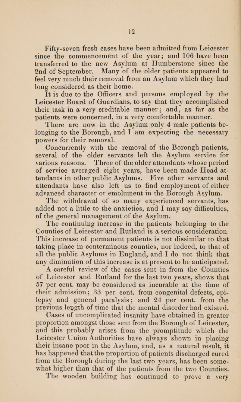 Fifty-seven fresh cases have been admitted from Leicester since the commencement of the year; and 106 have been transferred to the new Asylum at Humberstone since the 2nd of September. Many of the older patients appeared to feel very much their removal from an Asylum which they had long considered as their home. It is due to the Officers and persons employed by the Leicester Board of Guardians, to say that they accomplished their task in a very creditable manner ; and, as far as the patients were concerned, in a very comfortable manner. There are now in the Asylum only 4 male patients be¬ longing to the Borough, and I am expecting the necessary powers for their removal. Concurrently with the removal of the Borough patients, several of the older servants left the Asylum service for various reasons. Three of the older attendants whose period of service averaged eight years, have been made Head at¬ tendants in other public Asylums. Five other servants and attendants have also left us to find employment of either advanced character or emolument in the Borough Asylum. The withdrawal of so many experienced servants, has added not a little to the anxieties, and I may say difficulties, of the general management of the Asylum. The continuing increase in the patients belonging to the Counties of Leicester and Rutland is a serious consideration. This increase of permanent patients is not dissimilar to that taking place in conterminous counties, nor indeed, to that of all the public Asylums in England, and I do not think that any diminution of this increase is at present to be anticipated. A careful review of the cases sent in from the Counties of Leicester and Rutland for the last two years, shows that 57 per cent, may be considered as incurable at the time of their admission; 33 per cent, from congenital defects, epi¬ lepsy and general paralysis; and 24 per cent, from the previous length of time that the mental disorder had existed. Cases of uncomplicated insanity have obtained in greater proportion amongst those sent from the Borough of Leicester, and this probably arises from the promptitude which the Leicester Union Authorities have always shown in placing their insane poor in the Asylum, and, as a natural result, it has happened that the proportion of patients discharged cured from the Borough during the last two years, has been some¬ what higher than that of the patients from the two Counties. The wooden building has continued to prove a very