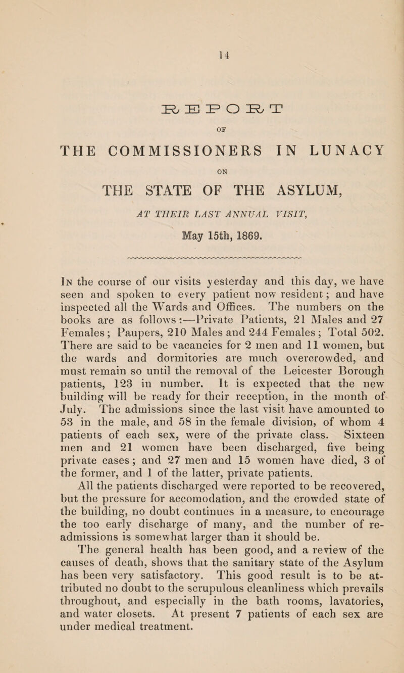 R E IP O IR, T OF THE COMMISSIONERS IN LUNACY ON THE STATE OF THE ASYLUM, JT LAST ANNUAL VISIT, May 15th, 1869. In the coarse of our visits yesterday and this day, we have seen and spoken to every patient now resident; and have inspected all the Wards and Offices. The numbers on the books are as follows:—Private Patients, 21 Males and 27 Females; Paupers, 210 Males and 244 Females ; Total 502. There are said to be vacancies for 2 men and 11 women, but the wards and dormitories are much overcrowded, and must remain so until the removal of the Leicester Borough patients, 123 in number. It is expected that the new building will be ready for their reception, in the month of July. The admissions since the last visit have amounted to 53 in the male, and 58 in the female division, of whom 4 patients of each sex, were of the private class. Sixteen men and 21 women have been discharged, five being private cases; and 27 men and 15 women have died, 3 of the former, and 1 of the latter, private patients. All the patients discharged were reported to be recovered, but the pressure for accomodation, and the crowded state of the building, no doubt continues in a measure, to encourage the too early discharge of many, and the number of re¬ admissions is somewhat larger than it should be. The general health has been good, and a review of the causes of death, shows that the sanitary state of the Asylum has been very satisfactory. This good result is to be at¬ tributed no doubt to the scrupulous cleanliness which prevails throughout, and especially in the bath rooms, lavatories, and water closets. At present 7 patients of each sex are under medical treatment.