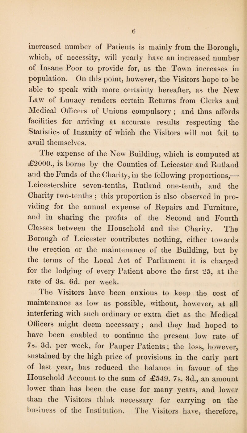 increased number of Patients is mainly from the Borough, which, of necessity, will yearly have an increased number of Insane Poor to provide for, as the Town increases in population. On this point, however, the Visitors hope to be able to speak with more certainty hereafter, as the New Law of Lunacy renders certain Returns from Clerks and Medical Officers of Unions compulsory ; and thus affords facilities for arriving at accurate results respecting the Statistics of Insanity of which the Visitors will not fail to avail themselves. The expense of the New Building, which is computed at .£2000., is borne by the Counties of Leicester and Rutland and the Funds of the Charity, in the following proportions,— Leicestershire seven-tenths, Rutland one-tenth, and the Charity two-tenths ; this proportion is also observed in pro¬ viding for the annual expense of Repairs and Furniture, and in sharing the profits of the Second and Fourth Classes between the Household and the Charity. The Borough of Leicester contributes nothing, either towards the erection or the maintenance of the Building, but by the terms of the Local Act of Parliament it is charged for the lodging of every Patient above the first 25, at the rate of 3s. 6d. per week. The Visitors have been anxious to keep the cost of maintenance as low as possible, without, however, at all interfering with such ordinary or extra diet as the Medical Officers might deem necessary ; and they had hoped to have been enabled to continue the present low rate of 7s. 3d. per week, for Pauper Patients; the loss, however, sustained by the high price of provisions in the early part of last year, has reduced the balance in favour of the Household Account to the sum of £549. 7s. 3d., an amount lower than has been the case for many years, and lower than the Visitors think necessary for carrying on the business of the Institution. The Visitors have, therefore,