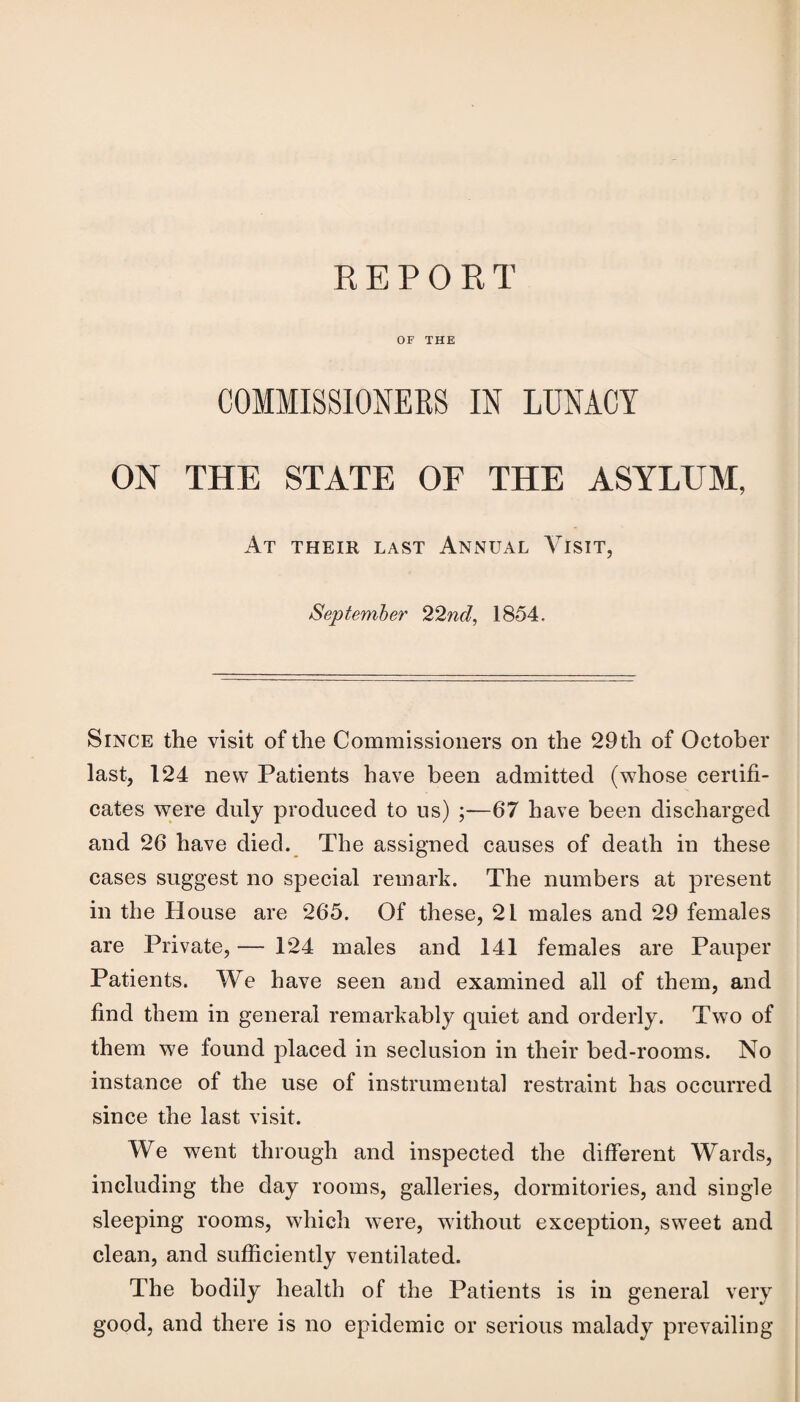REPORT OF THE COMMISSIONERS IN LUNACY ON THE STATE OF THE ASYLUM, At THEIR LAST ANNUAL VlSIT, September 22nd, 1854. Since the visit of the Commissioners on the 29th of October last, 124 new Patients have been admitted (whose certifi¬ cates were dnly produced to us) ;—67 have been discharged and 26 have died. The assigned causes of death in these cases suggest no special remark. The numbers at present in the House are 265. Of these, 21 males and 29 females are Private, — 124 males and 141 females are Pauper Patients. We have seen and examined all of them, and find them in general remarkably quiet and orderly. Two of them we found placed in seclusion in their bed-rooms. No instance of the use of instrumental restraint has occurred since the last visit. We went through and inspected the different Wards, including the day rooms, galleries, dormitories, and single sleeping rooms, which were, without exception, sweet and clean, and sufficiently ventilated. The bodily health of the Patients is in general very good, and there is no epidemic or serious malady prevailing