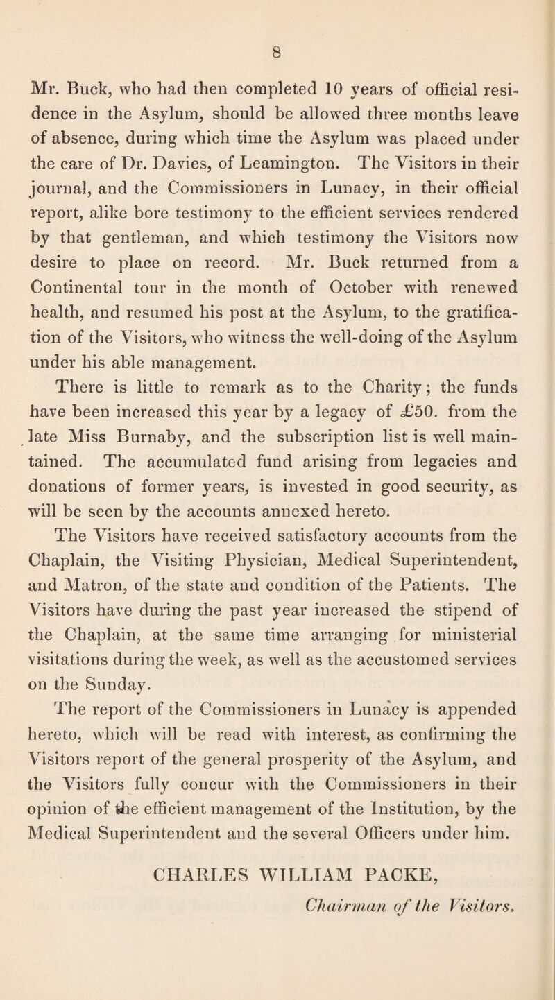 Mr. Buck, who had then completed 10 years of official resi¬ dence in the Asylum, should be allowed three months leave of absence, during which time the Asylum was placed under the care of Dr. Davies, of Leamington. The Visitors in their journal, and the Commissioners in Lunacy, in their official report, alike bore testimony to the efficient services rendered by that gentleman, and which testimony the Visitors now desire to place on record. Mr. Buck returned from a Continental tour in the month of October with renewed health, and resumed his post at the Asylum, to the gratifica¬ tion of the Visitors, who witness the well-doing of the Asylum under his able management. There is little to remark as to the Charity; the funds have been increased this year by a legacy of £50. from the late Miss Burnaby, and the subscription list is well main¬ tained. The accumulated fund arising from legacies and donations of former years, is invested in good security, as will be seen by the accounts annexed hereto. The Visitors have received satisfactory accounts from the Chaplain, the Visiting Physician, Medical Superintendent, and Matron, of the state and condition of the Patients. The Visitors have during the past year increased the stipend of the Chaplain, at the same time arranging for ministerial visitations during the week, as well as the accustomed services on the Sunday. The report of the Commissioners in Lunacy is appended hereto, which will be read with interest, as confirming the Visitors report of the general prosperity of the Asylum, and the Visitors fully concur with the Commissioners in their opinion of the efficient management of the Institution, by the Medical Superintendent and the several Officers under him. CHARLES WILLIAM PACKE, Chairman of the Visitors.