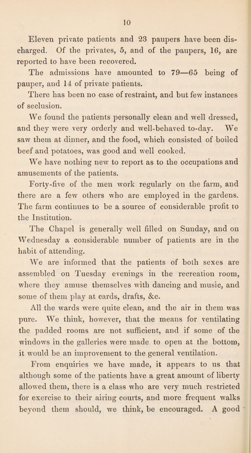 Eleven private patients and 23 paupers have been dis¬ charged. Of the privates, 5, and of the paupers, 16, are reported to have been recovered. The admissions have amounted to 79—65 being of pauper, and 14 of private patients. There has been no case of restraint, and but few instances of seclusion. We found the patients personally clean and well dressed, and they were very orderly and well-behaved to-day. We saw them at dinner, and the food, which consisted of boiled beef and potatoes, was good and well cooked. We have nothing new to report as to the occupations and amusements of the patients. Forty-five of the men work regularly on the farm, and there are a few others who are employed in the gardens. The farm continues to be a source of considerable profit to the Institution. The Chapel is generally well filled on Sunday, and on Wednesday a considerable number of patients are in the habit of attending. We are informed that the patients of both sexes are assembled on Tuesday evenings in the recreation room, where they amuse themselves with dancing and music, and some of them play at cards, drafts, &c. All the wards were quite clean, and the air in them was pure. We think, however, that the means for ventilating the padded rooms are not sufficient, and if some of the windows in the galleries were made to open at the bottom, it would be an improvement to the general ventilation. From enquiries we have made, it appears to us that although some of the patients have a great amount of liberty allow ed them, there is a class who are very much restricted for exercise to their airing courts, and more frequent walks beyond them should, we think, be encouraged. A good