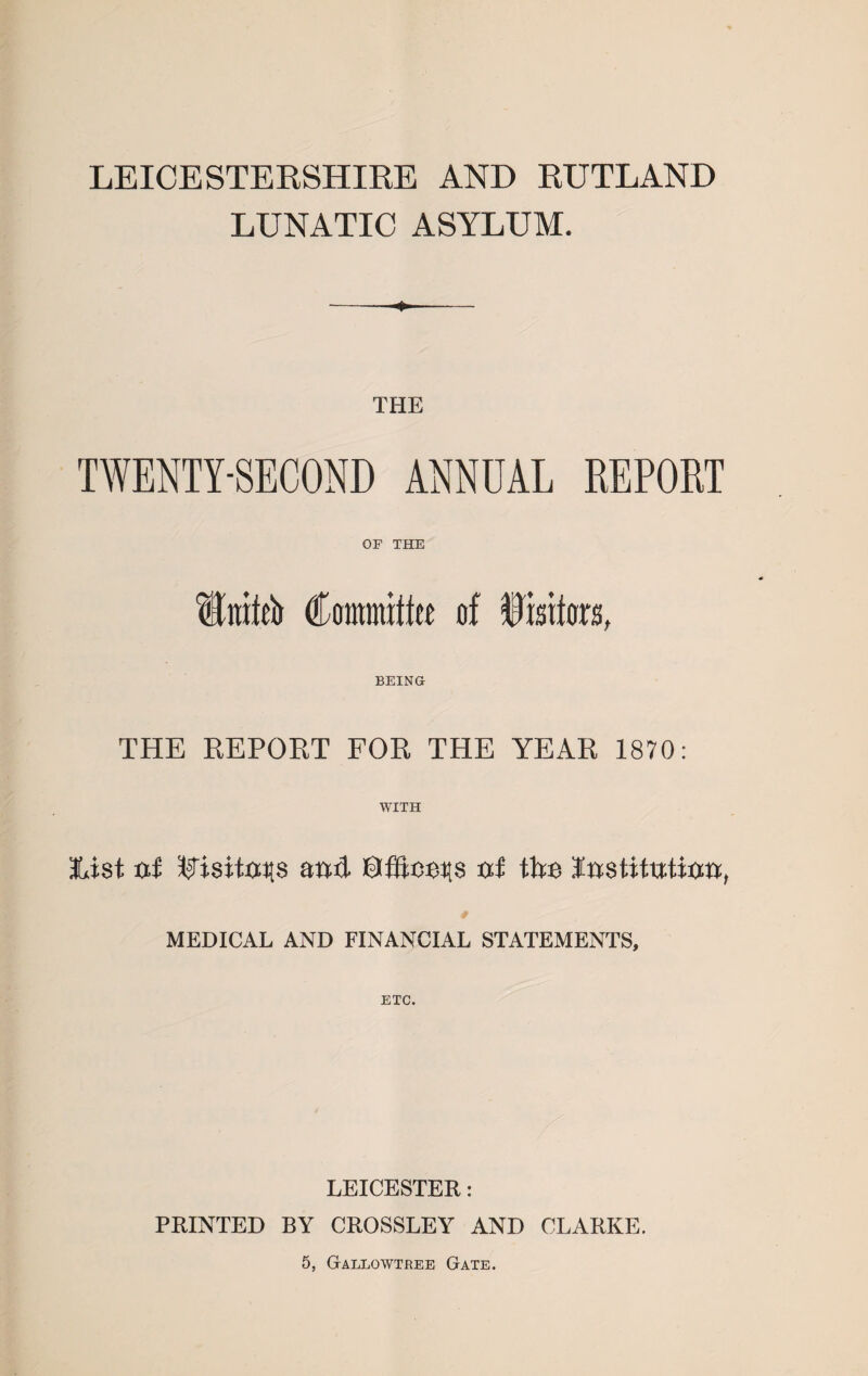 LEICESTERSHIRE AND RUTLAND LUNATIC ASYLUM. THE TWENTY-SECOND ANNUAL REPORT OF THE Ititifeb Committee of Visitors, BEING THE REPORT FOR THE YEAR 1870: WITH list txi ^isitxxT[$ and txf tire Instituttan, MEDICAL AND FINANCIAL STATEMENTS, ETC. LEICESTER: PRINTED BY CROSSLEY AND CLARKE. 5, GaLLOWTREE GATE.