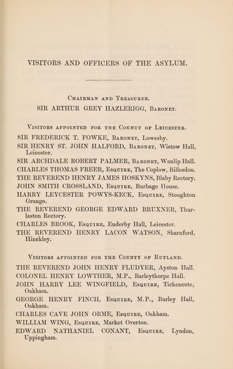 VISITORS AND OFFICERS OF THE ASYLUM. Chairman and Treasurer. SIR ARTHUR GREY HAZLERIGG, Baronet. Visitors appointed for the County of Leicester. SIR FREDERICK T. FOWKE, Baronet, Lowesby. SIR HENRY ST. JOHN HALFORD, Baronet, Wistow Hall, Leicester. SIR ARCHDALE ROBERT PALMER, Baronet, Wanlip Hall. CHARLES THOMAS FREER, Esquire, The Coplow, Billesdon. THE REVEREND HENRY JAMES HOSKYNS, Blaby Rectory. JOHN SMITH CROSSLAND, Esquire, Burbage House. HARRY LEYCESTER POWYS-KECK, Esquire, Stoughton Grange. THE REVEREND GEORGE EDWARD BRUXNER, Thur- laston Rectory. CHARLES BROOK, Esquire, Enderby Hall, Leicester. THE REVEREND HENRY LACON WATSON, Sharnford, Hinckley. Visitors appointed for the County of Rutland. THE REVEREND JOHN HENRY FLUDYER, Ayston Hall. COLONEL HENRY LOWTHER, M.P., Barleythorpe Hall. JOHN HARRY LEE WINGFIELD, Esquire, Tickencote, Oakham. GEORGE HENRY FINCH, Esquire, M.P., Burley Hall, Oakham. CHARLES CAVE JOHN ORME, Esquire, Oakham. WILLIAM WING, Esquire, Market Overton. EDWARD NATHANIEL CONANT, Esquire, Lyndon, Uppingham.