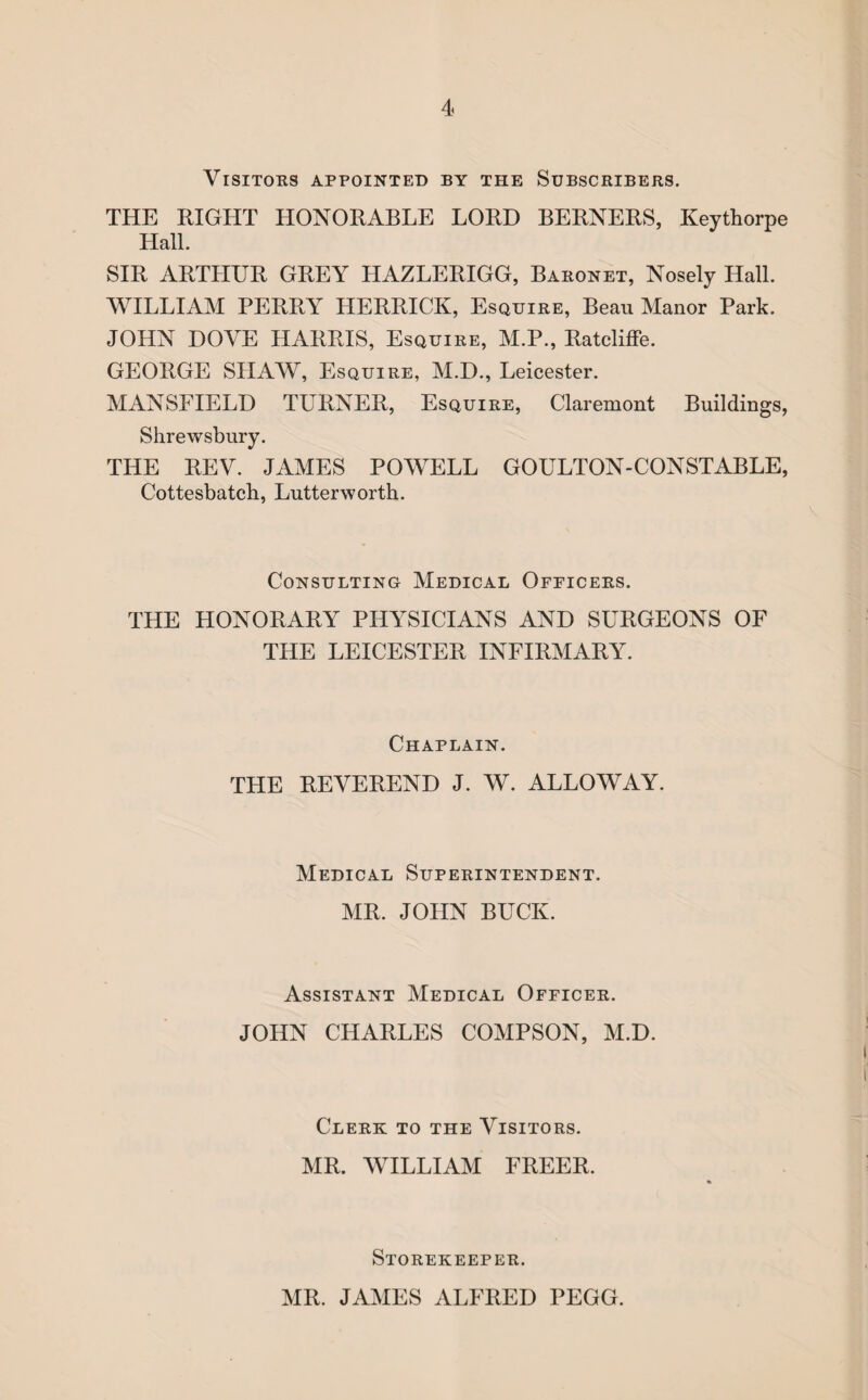 Visitors appointed by the Subscribers. THE RIGHT HONORABLE LORD BERNERS, Keythorpe Hall. SIR ARTHUR GREY HAZLERIGG, Baronet, Nosely Hall. WILLIAM PERRY HERRICK, Esquire, Beau Manor Park. JOHN DOVE HARRIS, Esquire, M.P., Ratcliffe. GEORGE SHAW, Esquire, M.D., Leicester. MANSFIELD TURNER, Esquire, Claremont Buildings, Shrewsbury. THE REV. JAMES POWELL GOULTON-CONSTABLE, Cottesbatch, Lutterworth. Consulting Medical Ofpicers. THE HONORARY PHYSICIANS AND SURGEONS OF THE LEICESTER INFIRMARY. Chaplain. THE REVEREND J. W. ALLOWAY. Medical Superintendent. MR. JOHN BUCK. Assistant Medical Officer. JOHN CHARLES COMPSON, M.D. Clerk to the Visitors. MR. WILLIAM FREER. Storekeeper. MR. JAMES ALFRED PEGG.