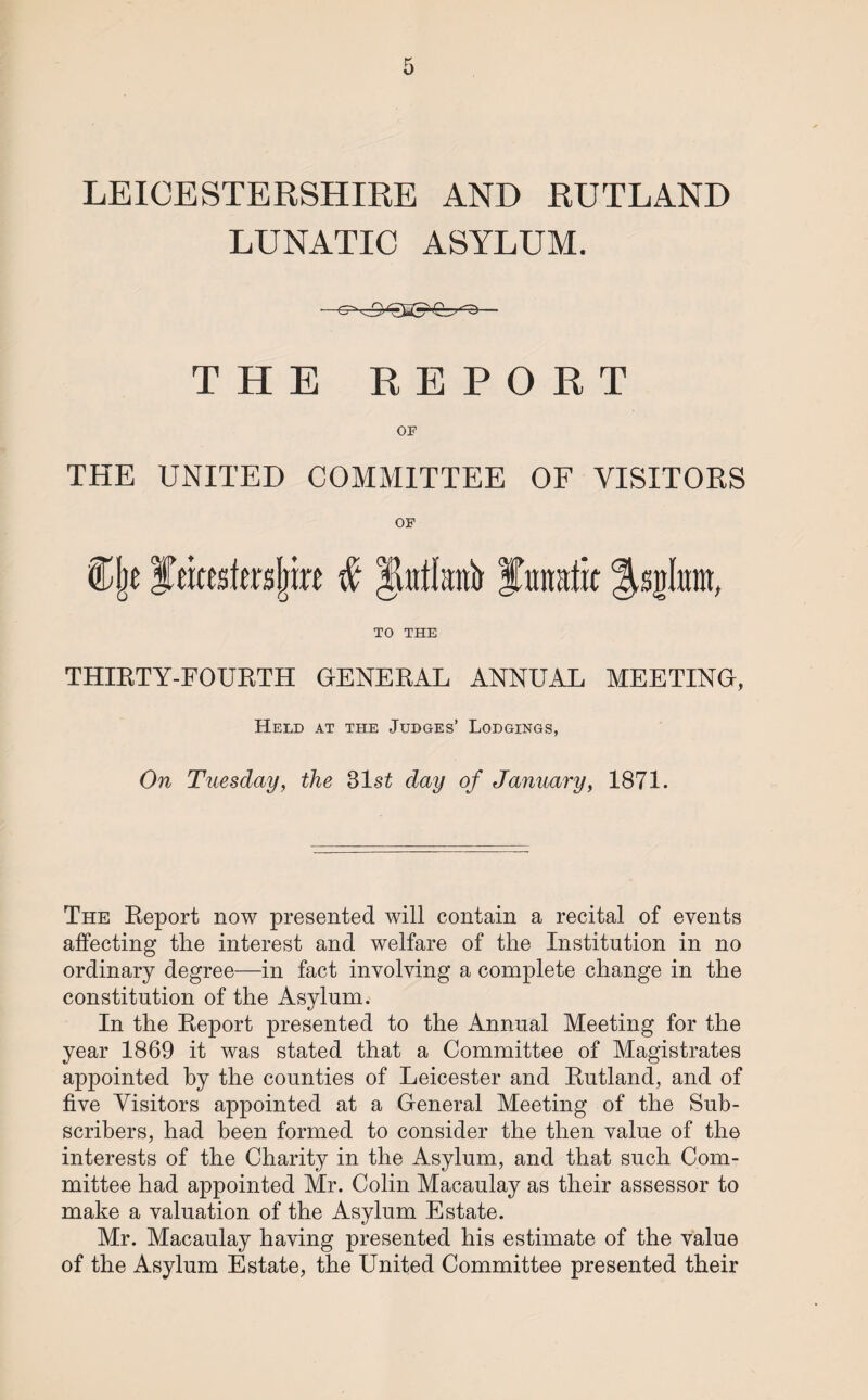 LUNATIC ASYLUM. THE REPORT OP THE UNITED COMMITTEE OF VISITORS OF TO THE THIRTY-FOURTH GENERAL ANNUAL MEETING, Held at the Judges’ Lodgings, On Tuesday, the 31 st day of January, 1871. The Report now presented will contain a recital of events affecting the interest and welfare of the Institution in no ordinary degree—in fact involving a complete change in the constitution of the Asylum. In the Report presented to the Annual Meeting for the year 1869 it was stated that a Committee of Magistrates appointed by the counties of Leicester and Rutland, and of five Visitors appointed at a General Meeting of the Sub¬ scribers, had been formed to consider the then value of the interests of the Charity in the Asylum, and that such Com¬ mittee had appointed Mr. Colin Macaulay as their assessor to make a valuation of the Asylum Estate. Mr. Macaulay having presented his estimate of the value of the Asylum Estate, the United Committee presented their