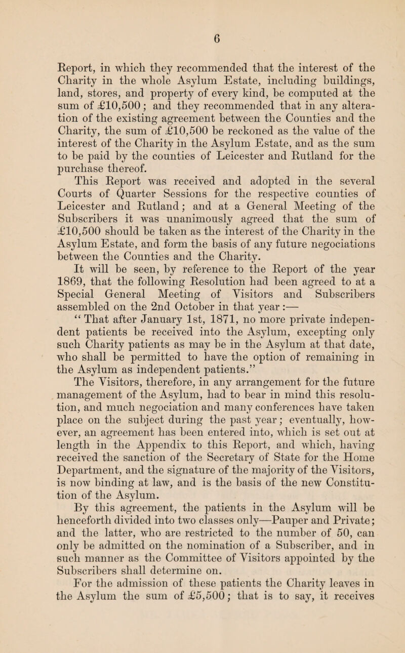 Report, in which they recommended that the interest of the Charity in the whole Asylum Estate, including buildings, land, stores, and property of every kind, he computed at the sum of £10,500 ; and they recommended that in any altera¬ tion of the existing agreement between the Counties and the Charity, the sum of £10,500 be reckoned as the value of the interest of the Charity in the Asylum Estate, and as the sum to be paid by the counties of Leicester and Rutland for the purchase thereof. This Report was received and adopted in the several Courts of Quarter Sessions for the respective counties of Leicester and Rutland; and at a General Meeting of the Subscribers it was unanimously agreed that the sum of £10,500 should be taken as the interest of the Charity in the Asylum Estate, and form the basis of any future negociations between the Counties and the Charity. It will be seen, by reference to the Report of the year 1869, that the following Resolution had been agreed to at a Special General Meeting of Visitors and Subscribers assembled on the 2nd October in that year:— “ That after January 1st, 1871, no more private indepen¬ dent patients he received into the Asylum, excepting only such Charity patients as may he in the Asylum at that date, who shall he permitted to have the option of remaining in the Asylum as independent patients.” The Visitors, therefore, in any arrangement for the future management of the Asylum, had to hear in mind this resolu¬ tion, and much negociation and many conferences have taken place on the subject during the past year; eventually, how¬ ever, an agreement has been entered into, which is set out at length in the Appendix to this Report, and which, having received the sanction of the Secretary of State for the Home Department, and the signature of the majority of the Visitors, is now binding at law, and is the basis of the new Constitu¬ tion of the Asylum. By this agreement, the patients in the Asylum will be henceforth divided into two classes only—Pauper and Private; and the latter, who are restricted to the number of 50, can only be admitted on the nomination of a Subscriber, and in such manner as the Committee of Visitors appointed by the Subscribers shall determine on. For the admission of these patients the Charity leaves in the Asylum the sum of £5,500; that is to say, it receives