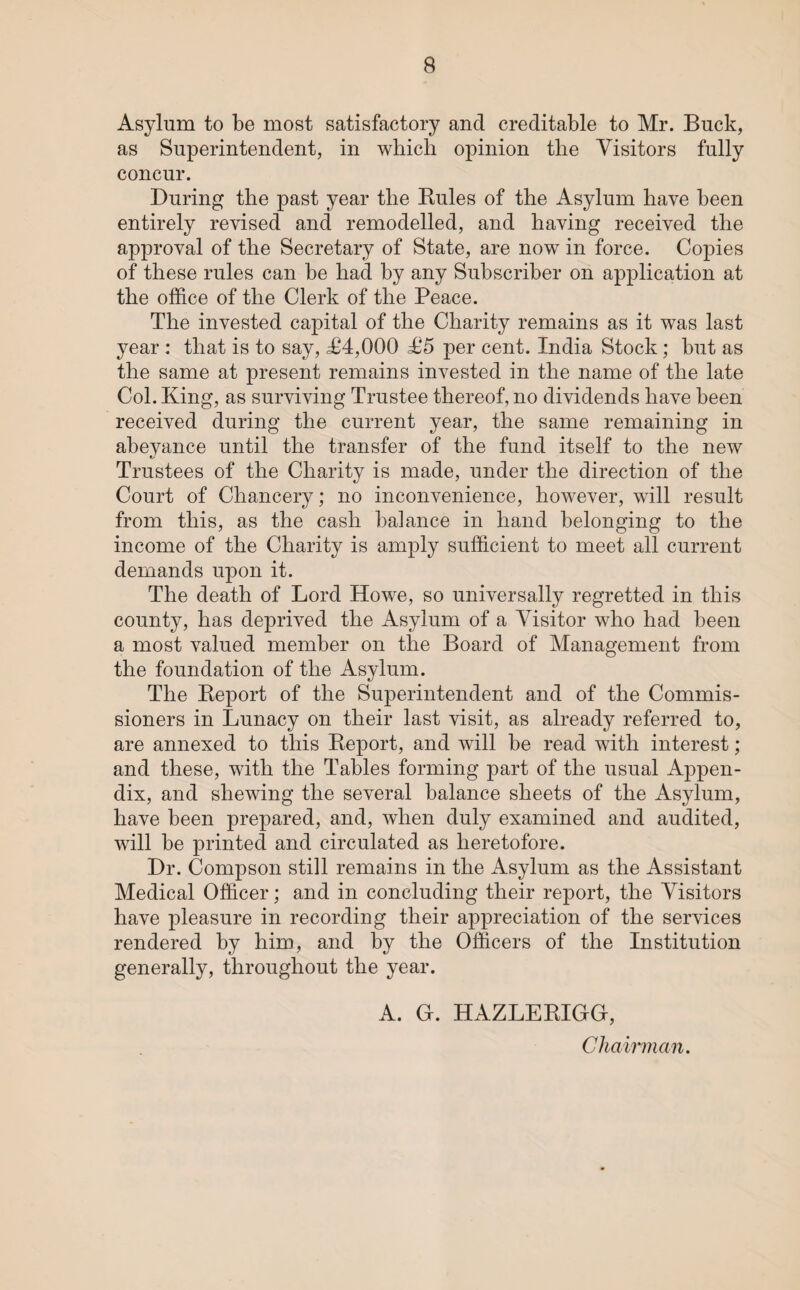Asylum to be most satisfactory and creditable to Mr. Buck, as Superintendent, in which opinion the Visitors fully concur. During the past year the Rules of the Asylum have been entirely revised and remodelled, and having received the approval of the Secretary of State, are now in force. Copies of these rules can be had by any Subscriber on application at the office of the Clerk of the Peace. The invested capital of the Charity remains as it was last year : that is to say, ^94,000 £5 per cent. India Stock; but as the same at present remains invested in the name of the late Col. King, as surviving Trustee thereof, no dividends have been received during the current year, the same remaining in abeyance until the transfer of the fund itself to the new Trustees of the Charity is made, under the direction of the Court of Chancery; no inconvenience, however, will result from this, as the cash balance in hand belonging to the income of the Charity is amply sufficient to meet all current demands upon it. The death of Lord Howe, so universally regretted in this county, has deprived the Asylum of a Visitor who had been a most valued member on the Board of Management from the foundation of the Asylum. The Report of the Superintendent and of the Commis¬ sioners in Lunacy on their last visit, as already referred to, are annexed to this Report, and will be read with interest; and these, with the Tables forming part of the usual Appen¬ dix, and shewing the several balance sheets of the Asylum, have been prepared, and, when duly examined and audited, will be printed and circulated as heretofore. Dr. Compson still remains in the Asylum as the Assistant Medical Officer; and in concluding their report, the Visitors have pleasure in recording their appreciation of the services rendered by him, and by the Officers of the Institution generally, throughout the year. A. Gr. HAZLERIGGr, Chairman.