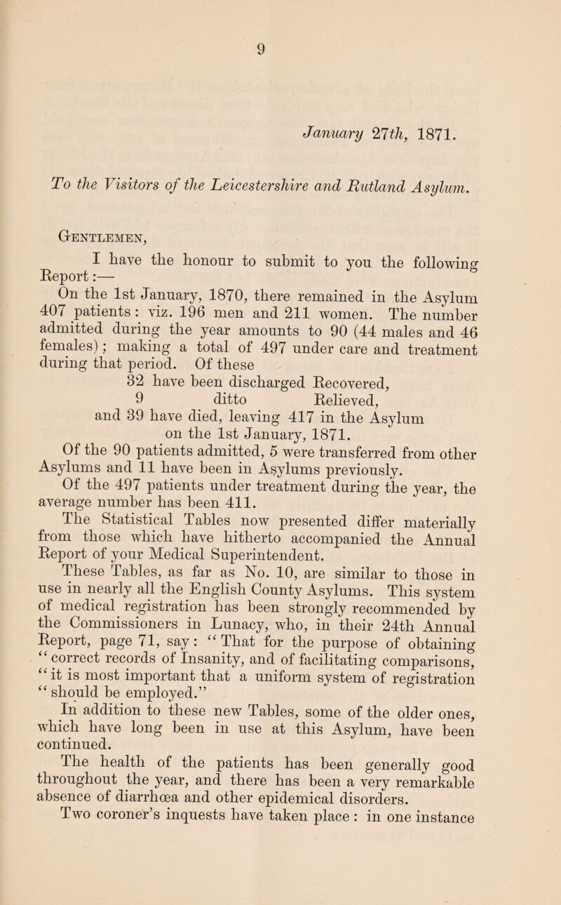 January 27th, 1871. To the Visitors of the Leicestershire and Rutland Asylum. Gentlemen, I have the honour to submit to you the following Report:— On the 1st January, 1870, there remained in the Asylum 407 patients : viz. 196 men and 211 women. The number admitted during the year amounts to 90 (44 males and 46 females); making a total of 497 under care and treatment during that period. Of these 82 have been discharged Recovered, 9 ditto Relieved, and 89 have died, leaving 417 in the Asylum on the 1st January, 1871. Of the 90 patients admitted, 5 were transferred from other Asylums and 11 have been in Asylums previously. Of the 497 patients under treatment during the year, the average number has been 411. The Statistical Tables now presented differ materially from those which have hitherto accompanied the Annual Report of your Medical Superintendent. These Tables, as far as No. 10, are similar to those in use in nearly all the English County Asylums. This system of medical registration has been strongly recommended by the Commissioners in Lunacy, who, in their 24th Annual Report, page 71, say: “ That for the purpose of obtaining “ correct records of Insanity, and of facilitating comparisons, it is most important that a uniform system of registration “ should be employed.” In addition to these new Tables, some of the older ones, which have long been in use at this Asylum, have been continued. The health of the patients has been generally good throughout the year, and there has been a very remarkable absence of diarrhoea and other epidemical disorders. Two coroner’s inquests have taken place : in one instance