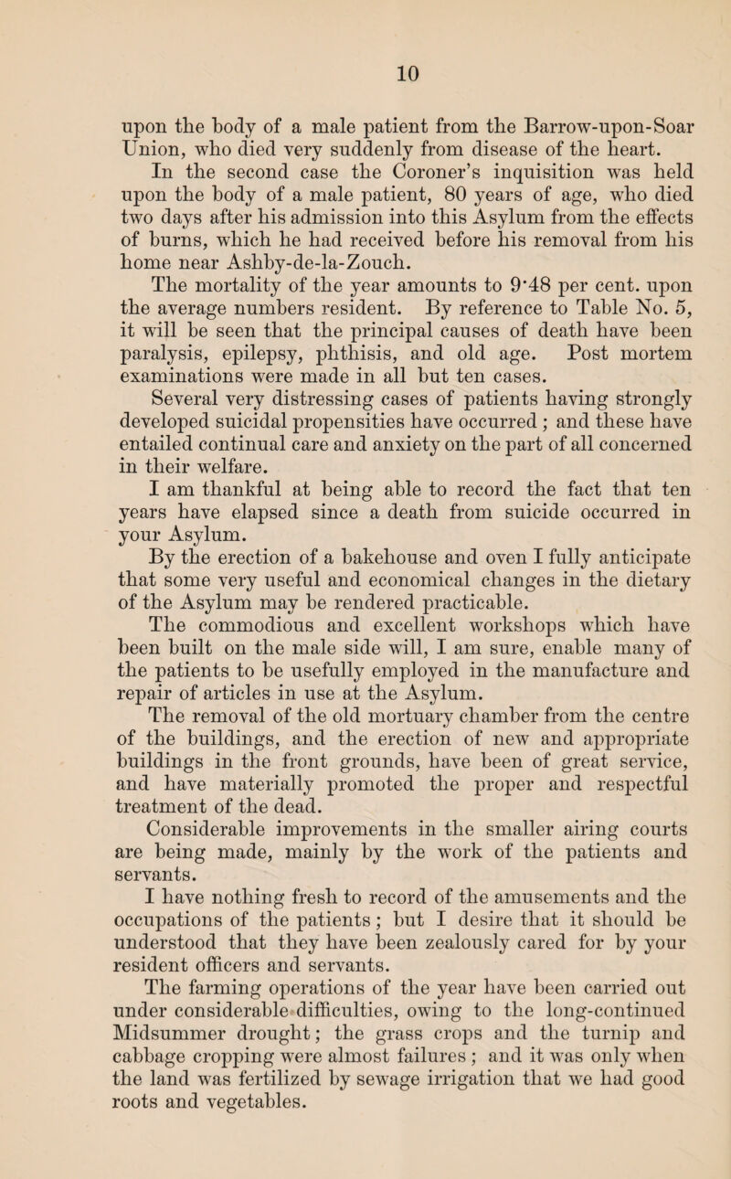 upon the body of a male patient from the Barrow-upon-Soar Union, who died very suddenly from disease of the heart. In the second case the Coroner’s inquisition was held upon the body of a male patient, 80 years of age, who died two days after his admission into this Asylum from the effects of burns, which he had received before his removal from his home near Ashby-de-la-Zouch. The mortality of the year amounts to 9*48 per cent, upon the average numbers resident. By reference to Table No. 5, it will he seen that the principal causes of death have been paralysis, epilepsy, phthisis, and old age. Post mortem examinations were made in all hut ten cases. Several very distressing cases of patients having strongly developed suicidal propensities have occurred ; and these have entailed continual care and anxiety on the part of all concerned in their welfare. I am thankful at being able to record the fact that ten years have elapsed since a death from suicide occurred in your Asylum. By the erection of a bakehouse and oven I fully anticipate that some very useful and economical changes in the dietary of the Asylum may be rendered practicable. The commodious and excellent workshops which have been built on the male side will, I am sure, enable many of the patients to be usefully employed in the manufacture and repair of articles in use at the Asylum. The removal of the old mortuary chamber from the centre of the buildings, and the erection of new and appropriate buildings in the front grounds, have been of great service, and have materially promoted the proper and respectful treatment of the dead. Considerable improvements in the smaller airing courts are being made, mainly by the work of the patients and servants. I have nothing fresh to record of the amusements and the occupations of the patients; hut I desire that it should he understood that they have been zealously cared for by your resident officers and servants. The farming operations of the year have been carried out under considerable difficulties, owing to the long-continued Midsummer drought; the grass crops and the turnip and cabbage cropping were almost failures ; and it was only when the land was fertilized by sewage irrigation that we had good roots and vegetables.