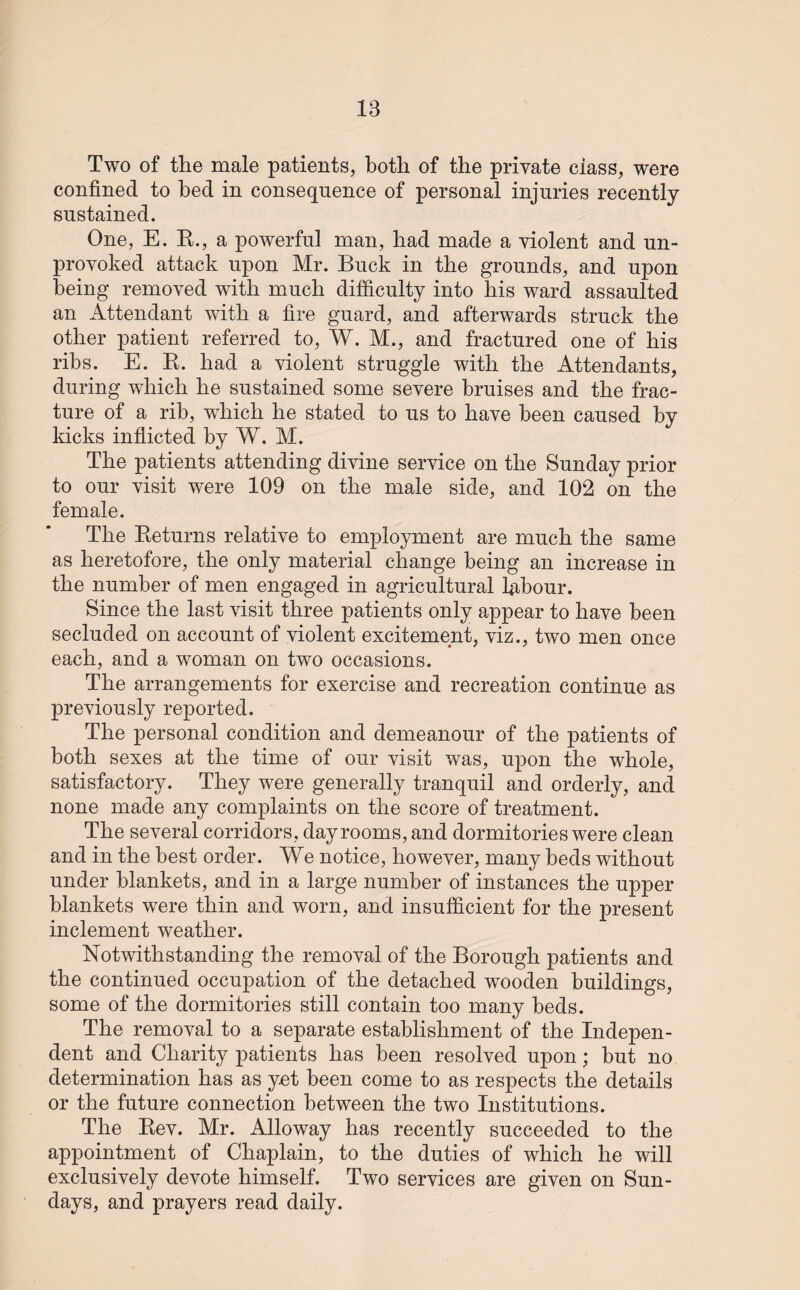 18 Two of the male patients, both of the private class, were confined to bed in consequence of personal injuries recently sustained. One, E. R., a powerful man, had made a violent and un¬ provoked attack upon Mr. Buck in the grounds, and upon being removed with much difficulty into his ward assaulted an Attendant with a fire guard, and afterwards struck the other patient referred to, W. M., and fractured one of his ribs. E. K. had a violent struggle with the Attendants, during which he sustained some severe bruises and the frac¬ ture of a rib, which he stated to us to have been caused by kicks inflicted by W. M. The patients attending divine service on the Sunday prior to our visit were 109 on the male side, and 102 on the female. The Returns relative to employment are much the same as heretofore, the only material change being an increase in the number of men engaged in agricultural labour. Since the last visit three patients only appear to have been secluded on account of violent excitement, viz., two men once each, and a woman on two occasions. The arrangements for exercise and recreation continue as previously reported. The personal condition and demeanour of the patients of both sexes at the time of our visit was, upon the whole, satisfactory. They were generally tranquil and orderly, and none made any complaints on the score of treatment. The several corridors, day rooms, and dormitories were clean and in the best order. We notice, however, many beds without under blankets, and in a large number of instances the upper blankets were thin and worn, and insufficient for the present inclement weather. Notwithstanding the removal of the Borough patients and the continued occupation of the detached wooden buildings, some of the dormitories still contain too many beds. The removal to a separate establishment of the Indepen¬ dent and Charity patients has been resolved upon; but no determination has as yet been come to as respects the details or the future connection between the two Institutions. The Rev. Mr. Alloway has recently succeeded to the appointment of Chaplain, to the duties of which he will exclusively devote himself. Two services are given on Sun¬ days, and prayers read daily.