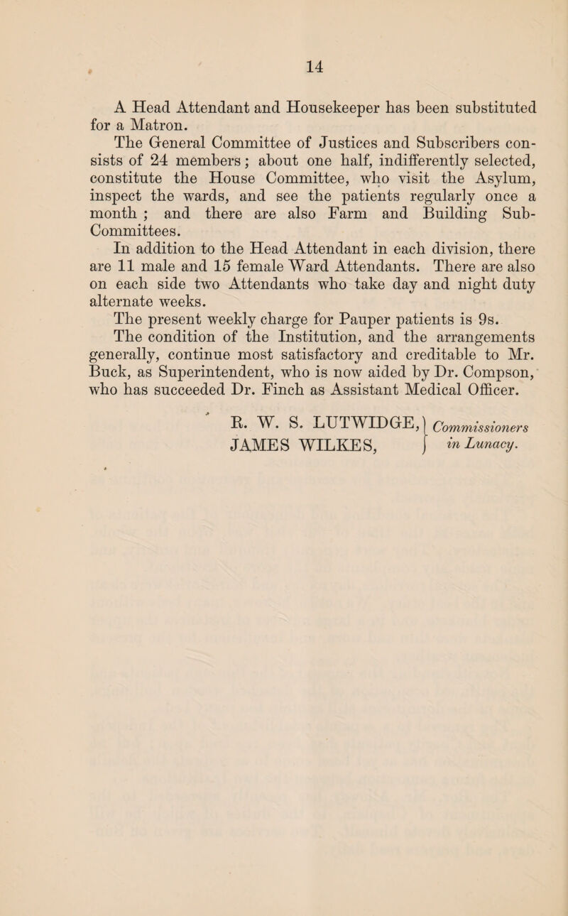A Head Attendant and Housekeeper has been substituted for a Matron. The General Committee of Justices and Subscribers con¬ sists of 24 members; about one half, indifferently selected, constitute the House Committee, who visit the Asylum, inspect the wards, and see the patients regularly once a month ; and there are also Farm and Building Sub- Committees. In addition to the Head Attendant in each division, there are 11 male and 15 female Ward Attendants. There are also on each side two Attendants who take day and night duty alternate weeks. The present weekly charge for Pauper patients is 9s. The condition of the Institution, and the arrangements generally, continue most satisfactory and creditable to Mr. Buck, as Superintendent, who is now aided by Dr. Compson, who has succeeded Dr. Finch as Assistant Medical Officer. K. W. S. LUTWIDGE, JAMES WILKES, Commissioners in Lunacy.