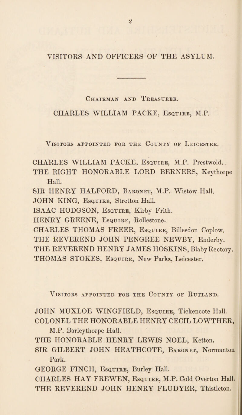 VISITORS AND OFFICERS OF THE ASYLUM. Chairman and Treasurer. CHARLES WILLIAM PACKE, Esquire, M.P. Visitors appointed for the County of Leicester. CHARLES WILLIAM PACKE, Esquire, M.P. Prestwold. THE RIGHT HONORABLE LORD BERNERS, Keythorpe Hall. SIR HENRY HALFORD, Baronet, M.P. Wistow Hall. JOHN KING, Esquire, Stretton Hall. ISAAC HODGSON, Esquire, Kirby Frith. HENRY GREENE, Esquire, Rollestone. CHARLES THOMAS FREER, Esquire, Billesdon Coplow. THE REVEREND JOHN PENGREE NEWBY, Enderby. THE REVEREND HENRY JAMES HOSKINS, Blaby Rectory. THOMAS STOKES, Esquire, New Parks, Leicester. Visitors appointed for the County of Rutland. JOHN MUXLOE WINGFIELD, Esquire, Tickencote Hall. COLONEL THE HONORABLE HENRY CECIL LOWTHER, M.P. Barleythorpe Hall. THE HONORABLE HENRY LEWIS NOEL, Ketton. SIR GILBERT JOHN HEATHCOTE, Baronet, Normanton Park. GEORGE FINCH, Esquire, Burley Hall. CHARLES HAY FREWEN, Esquire, M.P. Cold Overton Hall. THE REVEREND JOHN HENRY FLUDYER, Thistleton.