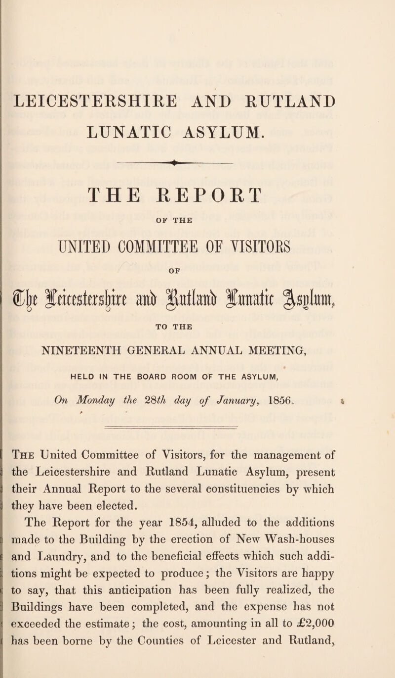 LUNATIC ASYLUM. ♦ THE REPORT OF THE UNITED COMMITTEE OF VISITORS OF TO THE NINETEENTH GENERAL ANNUAL MEETING, HELD IN THE BOARD ROOM OF THE ASYLUM, On Monday the 28th day of January, 1856, The United Committee of Visitors, for the management of the Leicestershire and Rutland Lunatic Asylum, present their Annual Report to the several constituencies by which they have been elected. The Report for the year 1854, alluded to the additions made to the Building by the erection of New Wash-houses and Laundry, and to the beneficial effects which such addi¬ tions might be expected to produce; the Visitors are happy to say, that this anticipation has been fully realized, the Buildings have been completed, and the expense has not exceeded the estimate; the cost, amounting in all to £2,000 has been borne by the Counties of Leicester and Rutland,