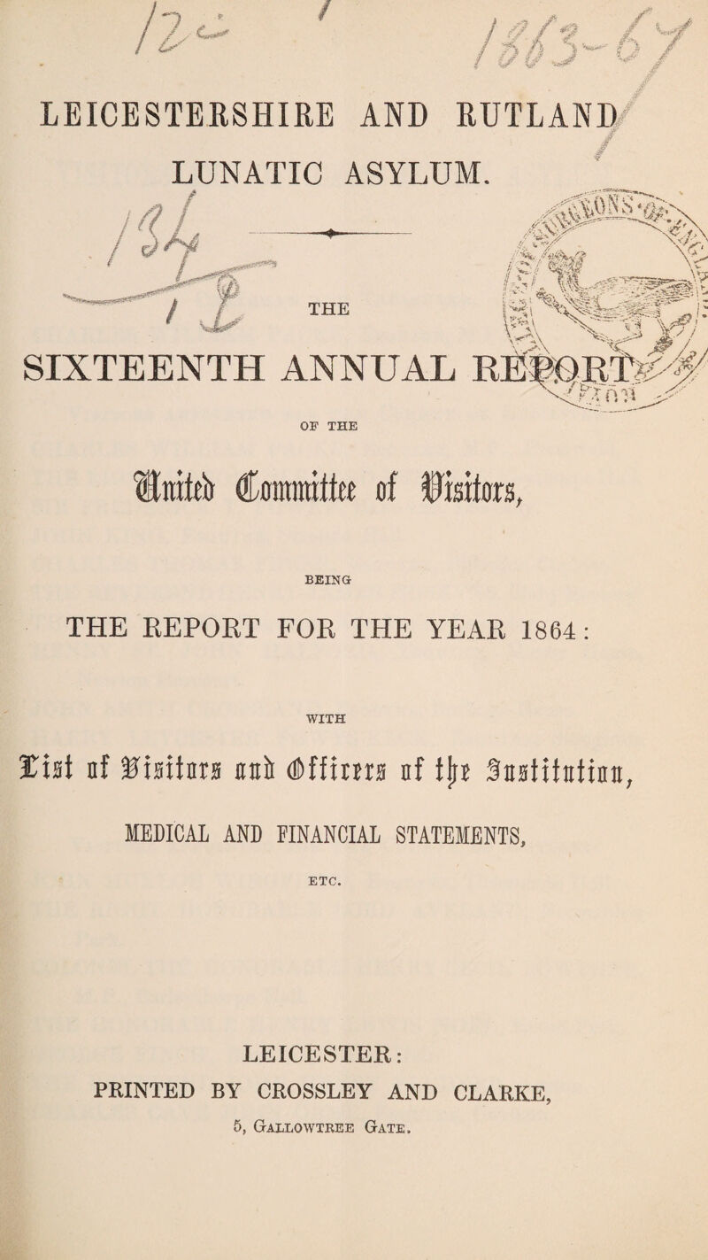 LEICESTERSHIRE AND RUTLAND / LUNATIC ASYLUM. SIXTEENTH ANNUAL OF THE Unto Cmramlte of Deters, BEING THE REPORT FOR THE YEAR 1864: WITH tht of Visitors oofr d&ffima of tjjr SnoHtntion, MEDICAL AND FINANCIAL STATEMENTS, ETC. LEICESTER: PRINTED BY CROSSLEY AND CLARKE, 5, Gallowtree Gate.