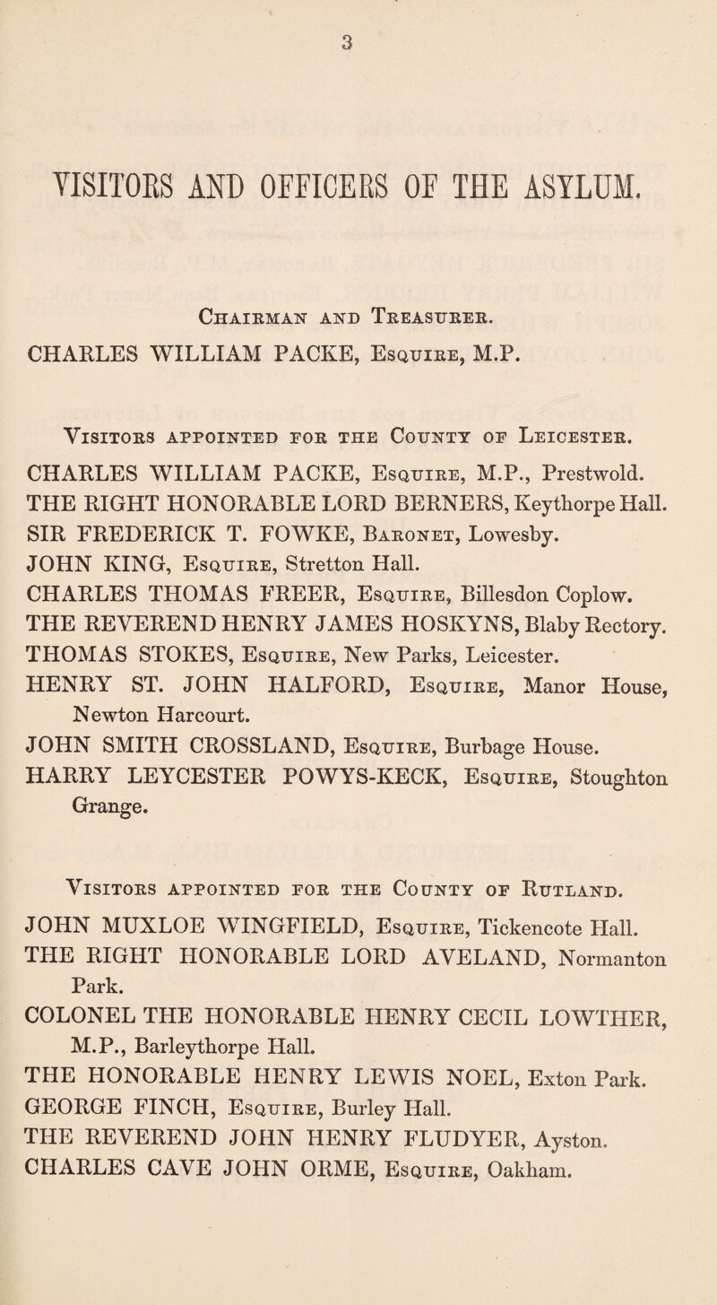 VISITORS AND OFFICERS OF THE ASYLUM. Chairman and Treasurer. CHARLES WILLIAM PACKE, Esquire, M.P. Visitors appointed eor the County oe Leicester. CHARLES WILLIAM PACKE, Esquire, M.P., Prestwold. THE RIGHT HONORABLE LORD BERNERS, Keythorpe Hall. SIR FREDERICK T. FOWKE, Baronet, Lowesby. JOHN KING, Esquire, Stretton Hall. CHARLES THOMAS FREER, Esquire, Billesdon Coplow. THE REVEREND HENRY JAMES HOSKYNS, Blaby Rectory. THOMAS STOKES, Esquire, New Parks, Leicester. HENRY ST. JOHN HALFORD, Esquire, Manor House, Newton Harcourt. JOHN SMITH CROSSLAND, Esquire, Burbage House. HARRY LEYCESTER POWYS-KECK, Esquire, Stoughton Grange. Visitors appointed for the County of Rutland. JOHN MUXLOE WINGFIELD, Esquire, Tickencote Hall. THE RIGHT HONORABLE LORD AVELAND, Normanton Park. COLONEL THE HONORABLE HENRY CECIL LOWTHER, M.P., Barleytborpe Hall. THE HONORABLE HENRY LEWIS NOEL, Exton Park. GEORGE FINCH, Esquire, Burley Hall. THE REVEREND JOHN HENRY FLUDYER, Ayston. CHARLES CAVE JOHN ORME, Esquire, Oakham.